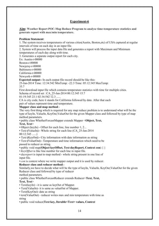 14
Experiment-6
Aim: Weather Report POC-Map Reduce Program to analyse time-temperature statistics and
generate report with max/min temperature.
Problem Statement:
1. The system receives temperatures of various cities(Austin, Boston,etc) of USA captured at regular
intervals of time on each day in an input file.
2. System will process the input data file and generates a report with Maximum and Minimum
temperatures of each day along with time.
3. Generates a separate output report for each city.
Ex: Austin-r-00000
Boston-r-00000
Newjersy-r-00000
Baltimore-r-00000
California-r-00000
Newyork-r-00000
Expected output:- In each output file record should be like this:
25-Jan-2014 Time: 12:34:542 MinTemp: -22.3 Time: 05:12:345 MaxTemp:
35.7
First download input file which contains temperature statistics with time for multiple cities.
Schema of record set : CA_25-Jan-2014 00:12:345 15.7
01:19:345 23.1 02:34:542 12.3 ......
CA is city code, here it stands for California followed by date. After that each
pair of values represent time and temperature.
Mapper class and map method:-
The very first thing which is required for any map reduce problem is to understand what will be the
type of keyIn, ValueIn, KeyOut,ValueOut for the given Mapper class and followed by type of map
method parameters.
• public class WhetherForcastMapper extends Mapper <Object, Text,
Text, Text>
• Object (keyIn) - Offset for each line, line number 1, 2...
• Text (ValueIn) - Whole string for each line (CA_25-Jan-2014
00:12:345 ......)
• Text (KeyOut) - City information with date information as string
• Text (ValueOut) - Temperature and time information which need to be
passed to reducer as string.
• public void map(Object keyOffset, Text dayReport, Context con) { }
• KeyOffset is like line number for each line in input file.
• dayreport is input to map method - whole string present in one line of
input file.
• con is context where we write mapper output and it is used by reducer.
Reducer class and reducer method:-
Similarly,we have to decide what will be the type of keyIn, ValueIn, KeyOut,ValueOut for the given
Reducer class and followed by type of reducer
method parameters.
• public class WhetherForcastReducer extends Reducer<Text, Text,
Text, Text>
• Text(keyIn) - it is same as keyOut of Mapper.
• Text(ValueIn)- it is same as valueOut of Mapper.
• Text(KeyOut)- date as string
• text(ValueOut) - reducer writes max and min temperature with time as
string
• public void reduce(Text key, Iterable<Text> values, Context
 