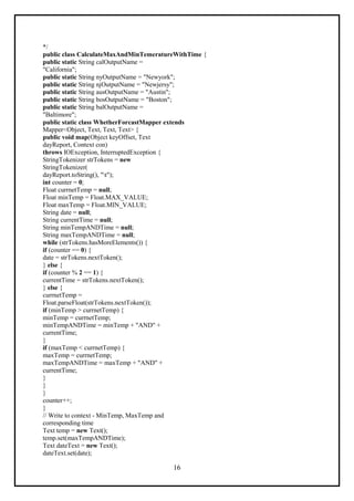 16
*/
public class CalculateMaxAndMinTemeratureWithTime {
public static String calOutputName =
"California";
public static String nyOutputName = "Newyork";
public static String njOutputName = "Newjersy";
public static String ausOutputName = "Austin";
public static String bosOutputName = "Boston";
public static String balOutputName =
"Baltimore";
public static class WhetherForcastMapper extends
Mapper<Object, Text, Text, Text> {
public void map(Object keyOffset, Text
dayReport, Context con)
throws IOException, InterruptedException {
StringTokenizer strTokens = new
StringTokenizer(
dayReport.toString(), "t");
int counter = 0;
Float currnetTemp = null;
Float minTemp = Float.MAX_VALUE;
Float maxTemp = Float.MIN_VALUE;
String date = null;
String currentTime = null;
String minTempANDTime = null;
String maxTempANDTime = null;
while (strTokens.hasMoreElements()) {
if (counter == 0) {
date = strTokens.nextToken();
} else {
if (counter % 2 == 1) {
currentTime = strTokens.nextToken();
} else {
currnetTemp =
Float.parseFloat(strTokens.nextToken());
if (minTemp > currnetTemp) {
minTemp = currnetTemp;
minTempANDTime = minTemp + "AND" +
currentTime;
}
if (maxTemp < currnetTemp) {
maxTemp = currnetTemp;
maxTempANDTime = maxTemp + "AND" +
currentTime;
}
}
}
counter++;
}
// Write to context - MinTemp, MaxTemp and
corresponding time
Text temp = new Text();
temp.set(maxTempANDTime);
Text dateText = new Text();
dateText.set(date);
 