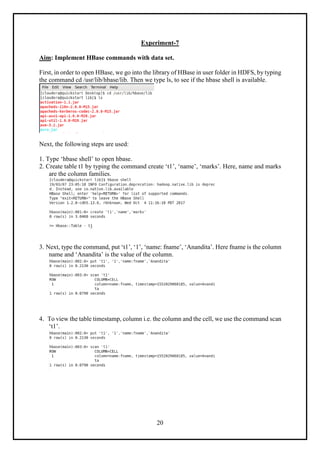 20
Experiment-7
Aim: Implement HBase commands with data set.
First, in order to open HBase, we go into the library of HBase in user folder in HDFS, by typing
the command cd /usr/lib/hbase/lib. Then we type ls, to see if the hbase shell is available.
Next, the following steps are used:
1. Type ‘hbase shell’ to open hbase.
2. Create table t1 by typing the command create ‘t1’, ‘name’, ‘marks’. Here, name and marks
are the column families.
3. Next, type the command, put ‘t1’, ‘1’, ‘name: fname’, ‘Anandita’. Here fname is the column
name and ‘Anandita’ is the value of the column.
4. To view the table timestamp, column i.e. the column and the cell, we use the command scan
‘t1’.
 