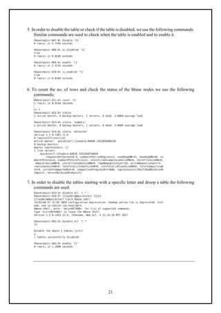 21
5. In order to disable the table or check if the table is disabled, we use the following commands.
Similar commands are used to check when the table is enabled and to enable it.
6. To count the no. of rows and check the status of the hbase nodes we use the following
commands;
7. In order to disable the tables starting with a specific letter and droop a table the following
commands are used.
 