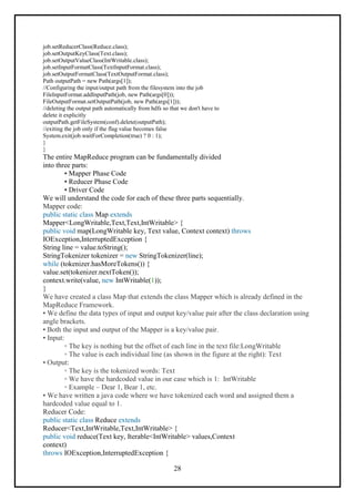 28
job.setReducerClass(Reduce.class);
job.setOutputKeyClass(Text.class);
job.setOutputValueClass(IntWritable.class);
job.setInputFormatClass(TextInputFormat.class);
job.setOutputFormatClass(TextOutputFormat.class);
Path outputPath = new Path(args[1]);
//Configuring the input/output path from the filesystem into the job
FileInputFormat.addInputPath(job, new Path(args[0]));
FileOutputFormat.setOutputPath(job, new Path(args[1]));
//deleting the output path automatically from hdfs so that we don't have to
delete it explicitly
outputPath.getFileSystem(conf).delete(outputPath);
//exiting the job only if the flag value becomes false
System.exit(job.waitForCompletion(true) ? 0 : 1);
}
}
The entire MapReduce program can be fundamentally divided
into three parts:
• Mapper Phase Code
• Reducer Phase Code
• Driver Code
We will understand the code for each of these three parts sequentially.
Mapper code:
public static class Map extends
Mapper<LongWritable,Text,Text,IntWritable> {
public void map(LongWritable key, Text value, Context context) throws
IOException,InterruptedException {
String line = value.toString();
StringTokenizer tokenizer = new StringTokenizer(line);
while (tokenizer.hasMoreTokens()) {
value.set(tokenizer.nextToken());
context.write(value, new IntWritable(1));
}
We have created a class Map that extends the class Mapper which is already defined in the
MapReduce Framework.
• We define the data types of input and output key/value pair after the class declaration using
angle brackets.
• Both the input and output of the Mapper is a key/value pair.
• Input:
◦ The key is nothing but the offset of each line in the text file:LongWritable
◦ The value is each individual line (as shown in the figure at the right): Text
• Output:
◦ The key is the tokenized words: Text
◦ We have the hardcoded value in our case which is 1: IntWritable
◦ Example – Dear 1, Bear 1, etc.
• We have written a java code where we have tokenized each word and assigned them a
hardcoded value equal to 1.
Reducer Code:
public static class Reduce extends
Reducer<Text,IntWritable,Text,IntWritable> {
public void reduce(Text key, Iterable<IntWritable> values,Context
context)
throws IOException,InterruptedException {
 