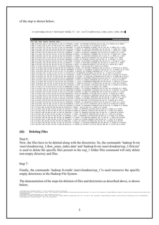 5
of the step is shown below;
(iii) Deleting Files
Step 6:
Now, the files have to be deleted along with the directories. So, the commands ‘hadoop fs-rm
/user/cloudera/exp_1/dow_jones_index.data’ and ‘hadoop fs-rm /user/cloudera/exp_1/first.txt’
is used to delete the specific files present in the exp_1 folder.This command will only delete
non-empty directory and files.
Step 7:
Finally, the commands ‘hadoop fs-rmdir /user/cloudera/exp_1’is used toremove the specific
empty directories in the Hadoop File System.
The demonstration of the steps for deletion of files and directories as described above, is shown
below;
 