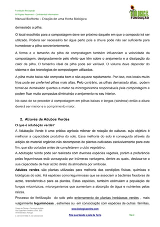 Fundação BioLogic@
All Rights Reserved – Confidential Information
Manual BioHorta – Criação de uma Horta Biológica
demasiado a pilha.
O local escolhido para a compostagem deve ser próximo daquele em que o composto irá ser
utilizado. Poderá ser necessário ter água perto pois a chuva pode não ser suficiente para
humedecer a pilha convenientemente.
A forma e o tamanho da pilha de compostagem também influenciam a velocidade da
compostagem, designadamente pelo efeito que têm sobre o arejamento e a dissipação do
calor da pilha. O tamanho ideal da pilha pode ser variável. O volume deve depender do
sistema e das tecnologias de compostagem utilizadas.
A pilha muito baixa não composta bem e não aquece rapidamente. Por isso, nos locais muito
frios pode ser preferível pilhas mais altas. Pelo contrário, as pilhas demasiado altas, podem
tornar-se demasiado quentes e matar os microrganismos responsáveis pela compostagem e
podem ficar muito compactas diminuindo o arejamento no seu interior.
No caso de se proceder à compostagem em pilhas baixas e longas (windrow) então a altura
deverá ser menor e o comprimento maior.
2. Através de Adubos Verdes
O que é adubação verde?
A Adubação Verde é uma prática agrícola milenar de rotação de culturas, cujo objetivo é
melhorar a capacidade produtiva do solo. Essa melhoria do solo é conseguida através da
adição de material orgânico não decomposto de plantas cultivadas exclusivamente para este
fim, que são cortadas antes de completarem o ciclo vegetativo.
A Adubação Verde pode ser realizada com diversas espécies vegetais, porém a preferência
pelas leguminosas está consagrada por inúmeras vantagens, dentre as quais, destaca-se a
sua capacidade de fixar azoto direto da atmosfera por simbiose.
Adubos verdes são plantas utilizadas para melhoria das condições físicas, químicas e
biológicas do solo. Há espécies como leguminosas que se associam a bactérias fixadoras de
azoto, transferindo-o para as plantas. Estas espécies, também estimulam a população de
fungos micorrízicos, microrganismos que aumentam a absorção de água e nutrientes pelas
raízes.
Processo de fertilização do solo pelo enterramento de plantas herbáceas verdes , mais
vulgarmente leguminosas , estremes ou em consociação com espécies de outras famílias,
Parque da Ciência e Tecnologia da Maia
Rua Engenheiro Frederico Ulrich, 2650
4470-605 Maia | Portugal
t +351 937417095 | f +351 229 420 429
www.biologicaonline.com
Pela sua Saúde e pela da Terra Pág.12
 