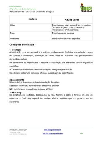 Fundação BioLogic@
All Rights Reserved – Confidential Information
Manual BioHorta – Criação de uma Horta Biológica
Cultura Adubo verde
Milho Trevo branco, trevo subterrâneo ou lupulina
Ou misturas (trevo branco +azevém)
(trevo branco+ervilhaca vilosa)
Trigo Trevo branco ou lupulina
Hortícolas Trevo branco anão ou espinafre
Condições de eficácia -
1. Instalação
A fertilização pode ser necessária em alguns adubos verdes (fosfatos, em particular), antes
ou durante a sementeira, adubação de fundo, onde os nutrientes são posteriormente
devolvidos à cultura
Na sementeira de leguminosas – efectuar a inoculação das sementes com o Rhyzobium
específico
A Taxa de humidade deverá ser suficiente para assegurar germinação
Se o terreno está muito compacto efectuar subsolagem ou escarificação
2.Enterramento
Mínimo de 3 a 4 semanas antes da instalação da cultura
Destroçar (esmiuçar) o adubo verde antes de o enterrar
Não exceder uma profundidade superior a 20 cm
3.“Mulching”
Se simplesmente cortados, destroçados ou não, ficarem a cobrir o terreno em jeito de
cobertura ou “mulching” vegetal têm também efeitos benéficos que por vezes podem ser
superiores
Parque da Ciência e Tecnologia da Maia
Rua Engenheiro Frederico Ulrich, 2650
4470-605 Maia | Portugal
t +351 937417095 | f +351 229 420 429
www.biologicaonline.com
Pela sua Saúde e pela da Terra Pág.16
 