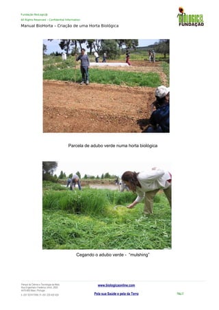 Fundação BioLogic@
All Rights Reserved – Confidential Information
Manual BioHorta – Criação de uma Horta Biológica
Parcela de adubo verde numa horta biológica
Cegando o adubo verde - “mulshing”
Parque da Ciência e Tecnologia da Maia
Rua Engenheiro Frederico Ulrich, 2650
4470-605 Maia | Portugal
t +351 937417095 | f +351 229 420 429
www.biologicaonline.com
Pela sua Saúde e pela da Terra Pág.17
 