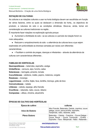 Fundação BioLogic@
All Rights Reserved – Confidential Information
Manual BioHorta – Criação de uma Horta Biológica
ROTAÇÃO DE CULTURAS:
As culturas e as rotações culturais a usar na horta biológica devem ser escolhidas em função
de vários factores, entre os quais se destacam a dimensão da horta,, os objectivos do
produtor, a natureza do solo e as condições climáticas. Deve-se, ainda, tomar em
consideração as culturas tradicionais na região .
É importante fazer rotações na exploração agrícola porque:
 Aumentam a fertilidade do solo - se as culturas e o período da rotação forem os
mais adequados;
 Reduzem o empobrecimento do solo - a alternância de culturas leva a que sejam
exploradas em profundidade as diversas camadas por raízes com diferentes
características;
 • Facilitam o controlo de pragas, doenças e infestantes – através da alternância de
culturas com características diferentes .
FAMILIAS DE HORTICOLAS
Quenopodiáceas – beterraba, espinafre, acelga
Umbelíferas – cenoura, aipo, funcho, salsa
Solanáceas – beringela, pimento, tomate
Cucurbitáceas – abóbora, melão, pepino, melancia, corgete
Rosáceas – morango
Leguminosas – ervilha, feijão, fava, lentilha, tremoço, grão de bico
Convulvuláceas – batata
Liliáceas – cebola, espargo, alho francês
Crucíferas – rabanete, nabo, couve, rábano
Compostas – alface, chicória, alcachofra
ÉPOCAS DE CULTIVO DAS HORTÍCOLAS
Época de cultivo culturas
Inico do Outono
Alho Francês, Beterraba, Cebola, coentros, couve
galega, couve, penca,ervilha, espinafre,
manjericão, nabo, rabanete, salsa
Pleno Outono Beterraba - Cebola - Coentros - Couve-Galega -
Couve Penca - Couve Tronchuda - Ervilha -
Espinafre - Fava - Manjericão - Nabo - Rabanete -
Parque da Ciência e Tecnologia da Maia
Rua Engenheiro Frederico Ulrich, 2650
4470-605 Maia | Portugal
t +351 937417095 | f +351 229 420 429
www.biologicaonline.com
Pela sua Saúde e pela da Terra Pág.18
 