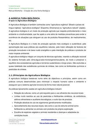 Fundação BioLogic@
All Rights Reserved – Confidential Information
Manual BioHorta – Criação de uma Horta Biológica
A AGRICULTURA BIOLÓGICA
O que é a Agricultura Biológica
A Agricultura Biológica é também conhecida como “agricultura orgânica” (Brasil e países de
língua inglesa), “agricultura ecológica” (Espanha, Dinamarca) ou “agricultura natural” (Japão).
A agricultura biológica é um modo de produção agrícola que respeita profundamente o meio
ambiente e a biodiversidade, que faz apelo a uma série de medidas preventivas para evitar a
ocorrência de situações que obriguem ao uso de produtos fitossanitários, de medicamentos,
etc.
A Agricultura Biológica é o modo de produção agrícola mais ecológico e sustentável, pela
aproximação das suas práticas aos equilíbrios naturais, pela maior utilização de factores de
produção renováveis e de baixo custo energético e pela interdição de práticas e produtos de
maior impacte ambiental.
A agricultura biológica integra um conjunto de técnicas agrícolas, visando a utilização racional
do sistema formado pelo clima-água-solo-microorganismos-planta, de modo a preservar o
equilíbrio dos ecossistemas agrícolas e torná-los sustentáveis a longo prazo. São excluídas a
quase totalidade das substâncias químicas de síntese, tais como os fertilizantes químicos e
pesticidas de síntese.
1.1.1Princípios da Agricultura Biológica
A agricultura biológica baseia-se numa série de objectivos e princípios, assim como em
práticas comuns desenvolvidas para minimizar o impacto humano sobre o ambiente e
assegurar que o sistema agrícola funciona da forma mais natural possível.
As práticas tipicamente usadas em agricultura biológica incluem:
• Rotação de culturas, como um pré-requisito para o uso eficiente dos recursos locais
• Limites muito restritos ao uso de pesticidas e fertilizantes sintéticos, de antibióticos,
aditivos alimentares e auxiliares tecnológicos, e outro tipo de produtos
• Proibição absoluta do uso de organismos geneticamente modificados
• Aproveitamento dos recursos locais, tais como o uso do estrume animal como
fertilizante ou alimentar os animais com produtos da própria exploração
• Escolha de espécies vegetais e animais resistentes a doenças e adaptadas às
condições locais
Parque da Ciência e Tecnologia da Maia
Rua Engenheiro Frederico Ulrich, 2650
4470-605 Maia | Portugal
t +351 937417095 | f +351 229 420 429
www.biologicaonline.com
Pela sua Saúde e pela da Terra Pág.2
 