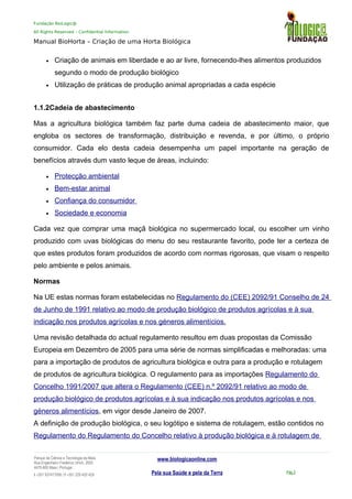 Fundação BioLogic@
All Rights Reserved – Confidential Information
Manual BioHorta – Criação de uma Horta Biológica
• Criação de animais em liberdade e ao ar livre, fornecendo-lhes alimentos produzidos
segundo o modo de produção biológico
• Utilização de práticas de produção animal apropriadas a cada espécie
1.1.2Cadeia de abastecimento
Mas a agricultura biológica também faz parte duma cadeia de abastecimento maior, que
engloba os sectores de transformação, distribuição e revenda, e por último, o próprio
consumidor. Cada elo desta cadeia desempenha um papel importante na geração de
benefícios através dum vasto leque de áreas, incluindo:
• Protecção ambiental
• Bem-estar animal
• Confiança do consumidor
• Sociedade e economia
Cada vez que comprar uma maçã biológica no supermercado local, ou escolher um vinho
produzido com uvas biológicas do menu do seu restaurante favorito, pode ter a certeza de
que estes produtos foram produzidos de acordo com normas rigorosas, que visam o respeito
pelo ambiente e pelos animais.
Normas
Na UE estas normas foram estabelecidas no Regulamento do (CEE) 2092/91 Conselho de 24
de Junho de 1991 relativo ao modo de produção biológico de produtos agrícolas e à sua
indicação nos produtos agrícolas e nos géneros alimentícios.
Uma revisão detalhada do actual regulamento resultou em duas propostas da Comissão
Europeia em Dezembro de 2005 para uma série de normas simplificadas e melhoradas: uma
para a importação de produtos de agricultura biológica e outra para a produção e rotulagem
de produtos de agricultura biológica. O regulamento para as importações Regulamento do
Concelho 1991/2007 que altera o Regulamento (CEE) n.º 2092/91 relativo ao modo de
produção biológico de produtos agrícolas e à sua indicação nos produtos agrícolas e nos
géneros alimentícios, em vigor desde Janeiro de 2007.
A definição de produção biológica, o seu logótipo e sistema de rotulagem, estão contidos no
Regulamento do Regulamento do Concelho relativo à produção biológica e à rotulagem de
Parque da Ciência e Tecnologia da Maia
Rua Engenheiro Frederico Ulrich, 2650
4470-605 Maia | Portugal
t +351 937417095 | f +351 229 420 429
www.biologicaonline.com
Pela sua Saúde e pela da Terra Pág.3
 