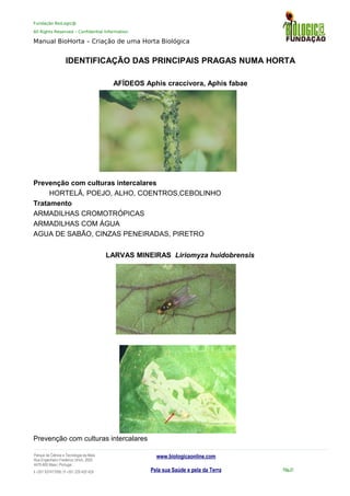 Fundação BioLogic@
All Rights Reserved – Confidential Information
Manual BioHorta – Criação de uma Horta Biológica
IDENTIFICAÇÃO DAS PRINCIPAIS PRAGAS NUMA HORTA
AFÍDEOS Aphis craccivora, Aphis fabae
Prevenção com culturas intercalares
HORTELÃ, POEJO, ALHO, COENTROS,CEBOLINHO
Tratamento
ARMADILHAS CROMOTRÓPICAS
ARMADILHAS COM ÁGUA
AGUA DE SABÃO, CINZAS PENEIRADAS, PIRETRO
LARVAS MINEIRAS Liriomyza huidobrensis
Prevenção com culturas intercalares
Parque da Ciência e Tecnologia da Maia
Rua Engenheiro Frederico Ulrich, 2650
4470-605 Maia | Portugal
t +351 937417095 | f +351 229 420 429
www.biologicaonline.com
Pela sua Saúde e pela da Terra Pág.31
 