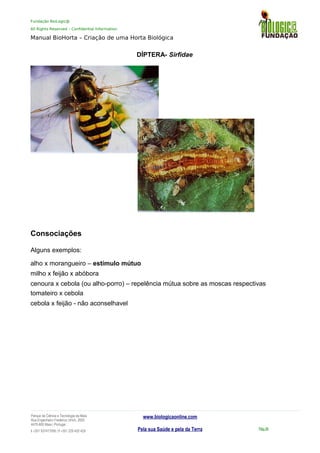 Fundação BioLogic@
All Rights Reserved – Confidential Information
Manual BioHorta – Criação de uma Horta Biológica
DÍPTERA- Sirfidae
Consociações
Alguns exemplos:
alho x morangueiro – estímulo mútuo
milho x feijão x abóbora
cenoura x cebola (ou alho-porro) – repelência mútua sobre as moscas respectivas
tomateiro x cebola
cebola x feijão - não aconselhavel
Parque da Ciência e Tecnologia da Maia
Rua Engenheiro Frederico Ulrich, 2650
4470-605 Maia | Portugal
t +351 937417095 | f +351 229 420 429
www.biologicaonline.com
Pela sua Saúde e pela da Terra Pág.36
 