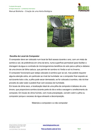 Fundação BioLogic@
All Rights Reserved – Confidential Information
Manual BioHorta – Criação de uma Horta Biológica
Escolha do Local do Compostor
O compostor deve ser colocado num local de fácil acesso durante o ano, com um misto de
sombra e sol, de preferência em cima da terra, numa superfície permeável (para facilitar a
drenagem da água e a entrada de microorganismos benéficos do solo para a pilha) e debaixo
de uma árvore de folha caduca, que permite ter sombra no Verão e sol no Inverno.
O compostor funcionará quer esteja colocado à sombra quer ao sol, mas poderá requerer
alguma atenção extra, em particular ao nível da humidade: se o compostor ficar exposto ao
sol durante todo o dia, a pilha pode secar demasiado; se for colocado à sombra, não irá tirar
proveito do calor solar e poderá ficar com excesso de humidade.
Em locais de clima seco, a localização ideal de uma pilha de composto é debaixo de uma
árvore, que proporciona sombra durante parte do dia e evita a secagem e arrefecimento do
composto. Em locais de clima húmido, com muita precipitação, convém cobrir a pilha ou
compostor porque o excesso de água atrasará a decomposição.
Materiais a compostar e a não compostar
Parque da Ciência e Tecnologia da Maia
Rua Engenheiro Frederico Ulrich, 2650
4470-605 Maia | Portugal
t +351 937417095 | f +351 229 420 429
www.biologicaonline.com
Pela sua Saúde e pela da Terra Pág.39
 