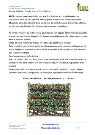 Fundação BioLogic@
All Rights Reserved – Confidential Information
Manual BioHorta – Criação de uma Horta Biológica
VIII.Repita este processo até obter cerca de 1 m de altura. As camadas podem ser
adicionadas todas de uma vez ou à medida que os materiais vão ficando disponíveis.
IX.A última camada a adicionar deve ser sempre de castanhos, para diminuir os problemas
de odores e a proliferação de insectos e outros animais indesejáveis.
As folhas e resíduos de corte de relva acumulam-se num espaço de tempo muito reduzido e
em grandes quantidades. Caso tenha folhas em quantidades que não caibam no compostor:
Enterre algumas no solo;
Utilize-as como cobertura ("mulch") em volta do pé de plantas e árvores;
Faça uma pilha num canto do jardim; as folhas degradar-se-ão rapidamente;Guarde-as em
sacos de plástico, armazene em local seco e acessível e adicione ao compostor à medida
das suas necessidades.
Para os resíduos do corte de relva:
Coloque no compostor pequenas quantidades de cada vez e adicione materiais castanhos
(os resíduos do corte de relva têm tendência para adquirir uma estrutura pastosa e criar
cheiros);
Deixe estes resíduos expostos ao sol a secar; tornar-se-ão materiais ricos em carbono
(materiais castanhos), que poderão ser misturados aos mesmos resíduos ainda verdes.
Aspecto da pilha de compostagem dentro do compostor
Parque da Ciência e Tecnologia da Maia
Rua Engenheiro Frederico Ulrich, 2650
4470-605 Maia | Portugal
t +351 937417095 | f +351 229 420 429
www.biologicaonline.com
Pela sua Saúde e pela da Terra Pág.41
 