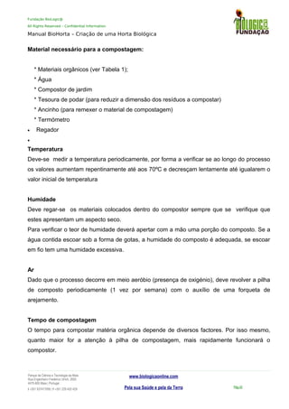 Fundação BioLogic@
All Rights Reserved – Confidential Information
Manual BioHorta – Criação de uma Horta Biológica
Material necessário para a compostagem:
* Materiais orgânicos (ver Tabela 1);
* Água
* Compostor de jardim
* Tesoura de podar (para reduzir a dimensão dos resíduos a compostar)
* Ancinho (para remexer o material de compostagem)
* Termómetro
• Regador
•
Temperatura
Deve-se medir a temperatura periodicamente, por forma a verificar se ao longo do processo
os valores aumentam repentinamente até aos 70ºC e decresçam lentamente até igualarem o
valor inicial de temperatura
Humidade
Deve regar-se os materiais colocados dentro do compostor sempre que se verifique que
estes apresentam um aspecto seco.
Para verificar o teor de humidade deverá apertar com a mão uma porção do composto. Se a
água contida escoar sob a forma de gotas, a humidade do composto é adequada, se escoar
em fio tem uma humidade excessiva.
Ar
Dado que o processo decorre em meio aeróbio (presença de oxigénio), deve revolver a pilha
de composto periodicamente (1 vez por semana) com o auxílio de uma forqueta de
arejamento.
Tempo de compostagem
O tempo para compostar matéria orgânica depende de diversos factores. Por isso mesmo,
quanto maior for a atenção à pilha de compostagem, mais rapidamente funcionará o
compostor.
Parque da Ciência e Tecnologia da Maia
Rua Engenheiro Frederico Ulrich, 2650
4470-605 Maia | Portugal
t +351 937417095 | f +351 229 420 429
www.biologicaonline.com
Pela sua Saúde e pela da Terra Pág.42
 