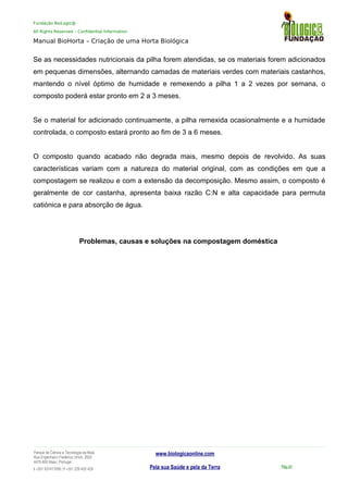 Fundação BioLogic@
All Rights Reserved – Confidential Information
Manual BioHorta – Criação de uma Horta Biológica
Se as necessidades nutricionais da pilha forem atendidas, se os materiais forem adicionados
em pequenas dimensões, alternando camadas de materiais verdes com materiais castanhos,
mantendo o nível óptimo de humidade e remexendo a pilha 1 a 2 vezes por semana, o
composto poderá estar pronto em 2 a 3 meses.
Se o material for adicionado continuamente, a pilha remexida ocasionalmente e a humidade
controlada, o composto estará pronto ao fim de 3 a 6 meses.
O composto quando acabado não degrada mais, mesmo depois de revolvido. As suas
características variam com a natureza do material original, com as condições em que a
compostagem se realizou e com a extensão da decomposição. Mesmo assim, o composto é
geralmente de cor castanha, apresenta baixa razão C:N e alta capacidade para permuta
catiónica e para absorção de água.
Problemas, causas e soluções na compostagem doméstica
Parque da Ciência e Tecnologia da Maia
Rua Engenheiro Frederico Ulrich, 2650
4470-605 Maia | Portugal
t +351 937417095 | f +351 229 420 429
www.biologicaonline.com
Pela sua Saúde e pela da Terra Pág.43
 