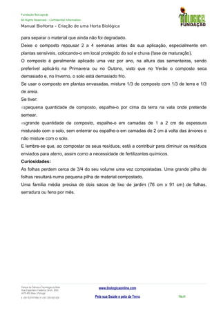 Fundação BioLogic@
All Rights Reserved – Confidential Information
Manual BioHorta – Criação de uma Horta Biológica
para separar o material que ainda não foi degradado.
Deixe o composto repousar 2 a 4 semanas antes da sua aplicação, especialmente em
plantas sensíveis, colocando-o em local protegido do sol e chuva (fase de maturação).
O composto é geralmente aplicado uma vez por ano, na altura das sementeiras, sendo
preferível aplicá-lo na Primavera ou no Outono, visto que no Verão o composto seca
demasiado e, no Inverno, o solo está demasiado frio.
Se usar o composto em plantas envasadas, misture 1/3 de composto com 1/3 de terra e 1/3
de areia.
Se tiver:
⇒pequena quantidade de composto, espalhe-o por cima da terra na vala onde pretende
semear.
⇒grande quantidade de composto, espalhe-o em camadas de 1 a 2 cm de espessura
misturado com o solo, sem enterrar ou espalhe-o em camadas de 2 cm à volta das árvores e
não misture com o solo.
E lembre-se que, ao compostar os seus resíduos, está a contribuir para diminuir os resíduos
enviados para aterro, assim como a necessidade de fertilizantes químicos.
Curiosidades:
As folhas perdem cerca de 3/4 do seu volume uma vez compostadas. Uma grande pilha de
folhas resultará numa pequena pilha de material compostado.
Uma família média precisa de dois sacos de lixo de jardim (76 cm x 91 cm) de folhas,
serradura ou feno por mês.
Parque da Ciência e Tecnologia da Maia
Rua Engenheiro Frederico Ulrich, 2650
4470-605 Maia | Portugal
t +351 937417095 | f +351 229 420 429
www.biologicaonline.com
Pela sua Saúde e pela da Terra Pág.45
 