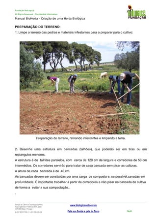 Fundação BioLogic@
All Rights Reserved – Confidential Information
Manual BioHorta – Criação de uma Horta Biológica
PREPARAÇÃO DO TERRENO:
1. Limpe o terreno das pedras e materiais infestantes para o preparar para o cultivo:
Preparação do terreno, retirando infestantes e limpando a terra.
2. Desenhe uma estrutura em bancadas (talhões), que poderão ser em tiras ou em
rectangulos menores.
A estrutura é de talhões paralelos, com cerca de 120 cm de largura e corredores de 50 cm
intermédios. Os corredores servirão para tratar de casa bancada sem pisar as culturas,
A altura de cada bancada é de 40 cm.
As bancadas devem ser constiuidas por uma carga de composto e, se possível,cavadas em
profundidade. É importante trabalhar a partir de corredores e não pisar na bancada de cultivo
de forma a evitar a sua compactação..
.
Parque da Ciência e Tecnologia da Maia
Rua Engenheiro Frederico Ulrich, 2650
4470-605 Maia | Portugal
t +351 937417095 | f +351 229 420 429
www.biologicaonline.com
Pela sua Saúde e pela da Terra Pág.46
 
