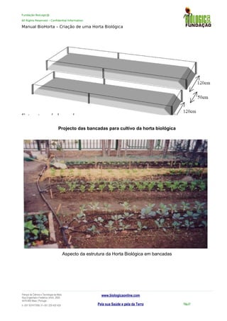 Fundação BioLogic@
All Rights Reserved – Confidential Information
Manual BioHorta – Criação de uma Horta Biológica
Projecto das bancadas para cultivo da horta biológica
Aspecto da estrutura da Horta Biológica em bancadas
Parque da Ciência e Tecnologia da Maia
Rua Engenheiro Frederico Ulrich, 2650
4470-605 Maia | Portugal
t +351 937417095 | f +351 229 420 429
www.biologicaonline.com
Pela sua Saúde e pela da Terra Pág.47
 
