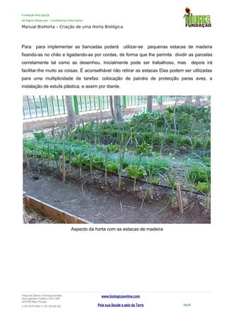 Fundação BioLogic@
All Rights Reserved – Confidential Information
Manual BioHorta – Criação de uma Horta Biológica
Para para implementar as bancadas poderá utilizar-se pequenas estacas de madeira
fixando-as no chão e ligadando-as por cordas, de forma que lhe permita dividir as parcelas
corretamente tal como as desenhou. Inicialmente pode ser trabalhoso, mas depois irá
facilitar-lhe muito as coisas. É aconselhável não retirar as estacas Elas podem ser utilizadas
para uma multiplicidade de tarefas: colocação de painéis de protecção paras aves, a
instalação de estufa plástica, e assim por diante.
Aspecto da horta com as estacas de madeira
Parque da Ciência e Tecnologia da Maia
Rua Engenheiro Frederico Ulrich, 2650
4470-605 Maia | Portugal
t +351 937417095 | f +351 229 420 429
www.biologicaonline.com
Pela sua Saúde e pela da Terra Pág.48
 
