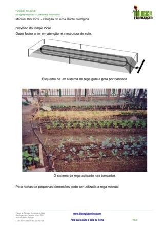 Fundação BioLogic@
All Rights Reserved – Confidential Information
Manual BioHorta – Criação de uma Horta Biológica
previsão do tempo local
Outro factor a ter em atenção é a estrutura do solo.
Esquema de um sistema de rega gota a gota por bancada
O sistema de rega aplicado nas bancadas
Para hortas de pequenas dimensões pode ser utilizada a rega manual
Parque da Ciência e Tecnologia da Maia
Rua Engenheiro Frederico Ulrich, 2650
4470-605 Maia | Portugal
t +351 937417095 | f +351 229 420 429
www.biologicaonline.com
Pela sua Saúde e pela da Terra Pág.51
 
