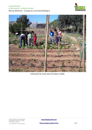 Fundação BioLogic@
All Rights Reserved – Confidential Information
Manual BioHorta – Criação de uma Horta Biológica
Colocação de canas para tomates e feijão
Parque da Ciência e Tecnologia da Maia
Rua Engenheiro Frederico Ulrich, 2650
4470-605 Maia | Portugal
t +351 937417095 | f +351 229 420 429
www.biologicaonline.com
Pela sua Saúde e pela da Terra Pág.54
 