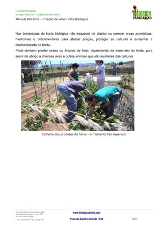 Fundação BioLogic@
All Rights Reserved – Confidential Information
Manual BioHorta – Criação de uma Horta Biológica
Nas bordaduras da horta biológica não esquecer de plantar ou semear ervas aromáticas,
medicinais e condimentares para afastar pragas, proteger as culturas e aumentar a
biodiversidade na horta..
Pode também plantar sebes ou árvores de fruto, dependendo da dimensão da horta, para
servir de abrigo a diversas aves e outros animais que são auxiliares das culturas
Colheita dos produtos da horta – o momento tão esperado
Parque da Ciência e Tecnologia da Maia
Rua Engenheiro Frederico Ulrich, 2650
4470-605 Maia | Portugal
t +351 937417095 | f +351 229 420 429
www.biologicaonline.com
Pela sua Saúde e pela da Terra Pág.58
 
