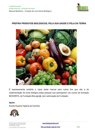 Fundação BioLogic@
All Rights Reserved – Confidential Information
Manual BioHorta – Criação de uma Horta Biológica
PREFIRA PRODUTOS BIOLÓGICOS, PELA SUA SAÚDE E PELA DA TERRA
É expressamente proíbida a cópia deste manual para outros fins que não a da
implementação da horta biológica pelas pessoas que participaram nos cursos de formação
BIOHORTA, da Fundação BioLogic@, sem autorização da Fundação:
Apoio:
Escola Superior Agrária de Coimbra
Parque da Ciência e Tecnologia da Maia
Rua Engenheiro Frederico Ulrich, 2650
4470-605 Maia | Portugal
t +351 937417095 | f +351 229 420 429
www.biologicaonline.com
Pela sua Saúde e pela da Terra Pág.59
 