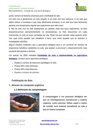 Fundação BioLogic@
All Rights Reserved – Confidential Information
Manual BioHorta – Criação de uma Horta Biológica
podre, tornam-se factores preciosos para a fertilidade do solo.
Um solo vivo é geralmente um solo arejado, é um solo com boa estrutura, é um solo que
retém melhor a humidade e que mais dificilmente encharca, é um solo que mais facilmente
garante uma temperatura regular aos organismos que nele vivem.
E não há solo vivo se nele quebrarmos as cadeias vitais dos seus organismos, se lhes
desestruturarmos permanentemente os ecossistemas, se lhes reduzirmos em cada
intervenção no solo as suas condições de vida. Muito há para estudar neste aspecto entre
nós, quer entre aqueles que trabalham a terra, quer entre aqueles que se dedicam à
investigação científica.
Alguns estudos revelaram que a agricultura biológica leva a um aumento do número de
organismos benéficos existentes no solo, que ajudam a promover o desenvolvimento mais
saudável das plantas e animais.
Um estudo de 2002 intitulado Fertilidade do solo e biodiversidade na agricultura
biológica concluiu que a agricultura biológica:
• Duplica o número de besouros coprófagos no solo
• Produz 50% mais minhocas
• Produz 60% mais besouros
• Duplica o número de aranhas
Fertilização do Solo
1. Através de composto orgânico
1.1.Definição de compostagem
A compostagem é um processo biológico em
que os microrganismos transformam a matéria
orgânica, como estrume, folhas, papel e restos
de comida, num material semelhante ao solo a
que se chama composto.
Parque da Ciência e Tecnologia da Maia
Rua Engenheiro Frederico Ulrich, 2650
4470-605 Maia | Portugal
t +351 937417095 | f +351 229 420 429
www.biologicaonline.com
Pela sua Saúde e pela da Terra Pág.6
 