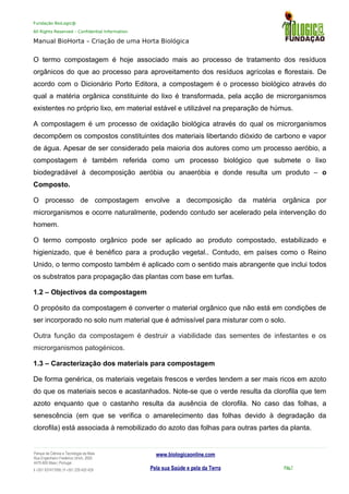 Fundação BioLogic@
All Rights Reserved – Confidential Information
Manual BioHorta – Criação de uma Horta Biológica
O termo compostagem é hoje associado mais ao processo de tratamento dos resíduos
orgânicos do que ao processo para aproveitamento dos resíduos agrícolas e florestais. De
acordo com o Dicionário Porto Editora, a compostagem é o processo biológico através do
qual a matéria orgânica constituinte do lixo é transformada, pela acção de microrganismos
existentes no próprio lixo, em material estável e utilizável na preparação de húmus.
A compostagem é um processo de oxidação biológica através do qual os microrganismos
decompõem os compostos constituintes dos materiais libertando dióxido de carbono e vapor
de água. Apesar de ser considerado pela maioria dos autores como um processo aeróbio, a
compostagem é também referida como um processo biológico que submete o lixo
biodegradável à decomposição aeróbia ou anaeróbia e donde resulta um produto – o
Composto.
O processo de compostagem envolve a decomposição da matéria orgânica por
microrganismos e ocorre naturalmente, podendo contudo ser acelerado pela intervenção do
homem.
O termo composto orgânico pode ser aplicado ao produto compostado, estabilizado e
higienizado, que é benéfico para a produção vegetal.. Contudo, em países como o Reino
Unido, o termo composto também é aplicado com o sentido mais abrangente que inclui todos
os substratos para propagação das plantas com base em turfas.
1.2 – Objectivos da compostagem
O propósito da compostagem é converter o material orgânico que não está em condições de
ser incorporado no solo num material que é admissível para misturar com o solo.
Outra função da compostagem é destruir a viabilidade das sementes de infestantes e os
microrganismos patogénicos.
1.3 – Caracterização dos materiais para compostagem
De forma genérica, os materiais vegetais frescos e verdes tendem a ser mais ricos em azoto
do que os materiais secos e acastanhados. Note-se que o verde resulta da clorofila que tem
azoto enquanto que o castanho resulta da ausência de clorofila. No caso das folhas, a
senescência (em que se verifica o amarelecimento das folhas devido à degradação da
clorofila) está associada à remobilizado do azoto das folhas para outras partes da planta.
Parque da Ciência e Tecnologia da Maia
Rua Engenheiro Frederico Ulrich, 2650
4470-605 Maia | Portugal
t +351 937417095 | f +351 229 420 429
www.biologicaonline.com
Pela sua Saúde e pela da Terra Pág.7
 