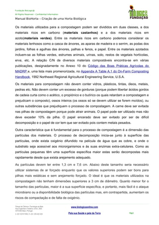 Fundação BioLogic@
All Rights Reserved – Confidential Information
Manual BioHorta – Criação de uma Horta Biológica
Os materiais utilizados para a compostagem podem ser divididos em duas classes, a dos
materiais ricos em carbono (materiais castanhos) e a dos materiais ricos em
azoto(materiais verdes). Entre os materiais ricos em carbono podemos considerar os
materiais lenhosos como a casca de árvores, as aparas de madeira e o serrim, as podas dos
jardins, folhas e agulhas das árvores, palhas e fenos, e papel. Entre os materiais azotados
incluem-se as folhas verdes, estrumes animais, urinas, solo, restos de vegetais hortícolas,
erva, etc. A relação C/N de diversos materiais compostáveis encontra-se em várias
publicações, designadamente no Anexo 10 do Código das Boas Práticas Agrícolas do
MADRP e, uma lista mais promenorizada, no Appendix A Table A.1 do On-Farm Composting
Handbook, 1992 Northeast Regional Agricultural Engineering Service, U.S.A.
Os materiais para compostagem não devem conter vidros, plásticos, tintas, óleos, metais,
pedras etc. Não devem conter um excesso de gorduras (porque podem libertar ácidos gordos
de cadeia curta como o acético, o propiónico e o butírico os quais retardam a compostagem e
prejudicam o composto), ossos inteiros (os ossos só se devem utilizar se forem moídos), ou
outras substâncias que prejudiquem o processo de compostagem. A carne deve ser evitada
nas pilhas de compostagem porque pode atrair animais. O papel pode ser utilizado mas não
deve exceder 10% da pilha. O papel encerado deve ser evitado por ser de difícil
decomposição e o papel de cor tem que ser evitado pois contem metais pesados.
Outra característica que é fundamental para o processo de compostagem é a dimensão das
partículas dos materiais. O processo de decomposição inicia-se junto à superfície das
partículas, onde exista oxigénio difundido na película de água que as cobre, e onde o
substrato seja acessível aos microrganismos e às suas enzimas extra-celulares. Como as
partículas pequenas têm uma superfície específica maior estas serão decompostas mais
rapidamente desde que exista arejamento adequado.
As partículas devem ter entre 1,3 cm e 7,6 cm. Abaixo deste tamanho seria necessário
utilizar sistemas de ar forçado enquanto que os valores superiores podem ser bons para
pilhas mais estáticas e sem arejamento forçado. O ideal é que os materiais utilizados na
compostagem não tenham dimensões superiores a 3 cm de diâmetro. Quanto menor for o
tamanho das partículas, maior é a sua superfície específica, e portanto, mais fácil é o ataque
microbiano ou a disponibilidade biológica das partículas mas, em contrapartida, aumentam os
riscos de compactação e de falta de oxigénio.
Parque da Ciência e Tecnologia da Maia
Rua Engenheiro Frederico Ulrich, 2650
4470-605 Maia | Portugal
t +351 937417095 | f +351 229 420 429
www.biologicaonline.com
Pela sua Saúde e pela da Terra Pág.8
 