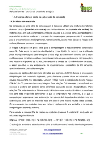 Fundação BioLogic@
All Rights Reserved – Confidential Information
Manual BioHorta – Criação de uma Horta Biológica
1.4. Facores a ter em conta na elaboração do composto
1.4.1– Mistura de materiais
Na construção de uma pilha de compostagem é frequente utilizar uma mistura de materiais
ricos em carbono(materiais castanhos) com outros ricos em azoto (materiais verdes). Os
materiais ricos em carbono fornecem a matéria orgânica e a energia para a compostagem e
os materiais azotados aceleram o processo de compostagem, porque o azoto é necessário
para o crescimento dos microrganismos. Genericamente, quanto mais baixa é a relação C/N
mais rapidamente termina a compostagem.
A relação C/N (peso em peso) ideal para a compostagem é frequentemente considerada
como 30. Dois terços do carbono são libertados como dióxido de carbono que é utilizado
pelos microrganismos para obter energia e o outro terço do carbono em conjunto com o azoto
é utilizado para constituir as células microbianas (note-se que o protoplasma microbiano tem
uma relação C/N próxima de 10 mas, para efectuar a síntese de 10 carbonos com um azoto,
e assim constituir o seu protoplasma, os microrganismos necessitam de 20 carbonos,
aproximadamente, para obter energia).
As perdas de azoto podem ser muito elevadas (por exemplo, de 50%) durante o processo de
compostagem dos materiais orgânicos, particularmente quando faltam os materiais com
elevada relação C/N. Por esta razão, Lampkin (1992), refere a necessidade de uma relação
C/N de 25 a 35 para uma boa compostagem. Para relações C/N inferiores o azoto ficará em
excesso e poderá ser perdido como amoníaco causando odores desagradáveis. Para
relações C/N mais elevadas a falta de azoto irá limitar o crescimento microbiano e o carbono
não será todo degradado conduzindo a que a temperatura não aumente, e a que a
compostagem se processe mais lentamente. Um volume de três partes de materiais ricos em
carbono para uma parte de materiais ricos em azoto é uma mistura muitas vezes utilizada.
Com o aumento dos materiais ricos em carbono relativamente aos azotados o período de
compostagem requerido aumenta.
Para calcular a relação C/N da mistura de materiais (material 1, material 2, etc.) pode ser
utilizada a seguinte fórmula:
C/N final = P1 [C1 (100-H1)] + P2 [C2 (100-H2)] +… / P1 [N1 (100-H1)] + P2 [N2 (100-H2)]
O solo ajuda a manter a estabilidade da pilha e é utilizado como inoculo de microorganismos
Parque da Ciência e Tecnologia da Maia
Rua Engenheiro Frederico Ulrich, 2650
4470-605 Maia | Portugal
t +351 937417095 | f +351 229 420 429
www.biologicaonline.com
Pela sua Saúde e pela da Terra Pág.9
 