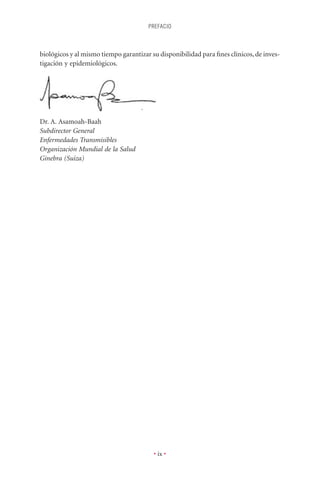 PREFACIO



biológicos y al mismo tiempo garantizar su disponibilidad para ﬁnes clínicos, de inves-
tigación y epidemiológicos.




Dr. A. Asamoah-Baah
Subdirector General
Enfermedades Transmisibles
Organización Mundial de la Salud
Ginebra (Suiza)




                                         • ix •
 