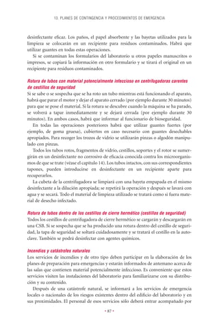 13. PLANES DE CONTINGENCIA Y PROCEDIMIENTOS DE EMERGENCIA



desinfectante eﬁcaz. Los paños, el papel absorbente y las bayetas utilizados para la
limpieza se colocarán en un recipiente para residuos contaminados. Habrá que
utilizar guantes en todas estas operaciones.
   Si se contaminan los formularios del laboratorio u otros papeles manuscritos o
impresos, se copiará la información en otro formulario y se tirará el original en un
recipiente para residuos contaminados.

Rotura de tubos con material potencialmente infeccioso en centrifugadoras carentes
de cestillos de seguridad
Si se sabe o se sospecha que se ha roto un tubo mientras está funcionando el aparato,
habrá que parar el motor y dejar el aparato cerrado (por ejemplo durante 30 minutos)
para que se pose el material. Si la rotura se descubre cuando la máquina se ha parado,
se volverá a tapar inmediatamente y se dejará cerrada (por ejemplo durante 30
minutos). En ambos casos, habrá que informar al funcionario de bioseguridad.
   En todas las operaciones posteriores habrá que utilizar guantes fuertes (por
ejemplo, de goma gruesa), cubiertos en caso necesario con guantes desechables
apropiados. Para recoger los trozos de vidrio se utilizarán pinzas o algodón manipu-
lado con pinzas.
   Todos los tubos rotos, fragmentos de vidrio, cestillos, soportes y el rotor se sumer-
girán en un desinfectante no corrosivo de eﬁcacia conocida contra los microorganis-
mos de que se trate (véase el capítulo 14). Los tubos intactos, con sus correspondientes
tapones, pueden introducirse en desinfectante en un recipiente aparte para
recuperarlos.
   La cubeta de la centrifugadora se limpiará con una bayeta empapada en el mismo
desinfectante a la dilución apropiada; se repetirá la operación y después se lavará con
agua y se secará. Todo el material de limpieza utilizado se tratará como si fuera mate-
rial de desecho infectado.

Rotura de tubos dentro de los cestillos de cierre hermético (cestillos de seguridad)
Todos los cestillos de centrifugadora de cierre hermético se cargarán y descargarán en
una CSB. Si se sospecha que se ha producido una rotura dentro del cestillo de seguri-
dad, la tapa de seguridad se soltará cuidadosamente y se tratará el cestillo en la auto-
clave. También se podrá desinfectar con agentes químicos.

Incendios y catástrofes naturales
Los servicios de incendios y de otro tipo deben participar en la elaboración de los
planes de preparación para emergencias y estarán informados de antemano acerca de
las salas que contienen material potencialmente infeccioso. Es conveniente que estos
servicios visiten las instalaciones del laboratorio para familiarizarse con su distribu-
ción y su contenido.
   Después de una catástrofe natural, se informará a los servicios de emergencia
locales o nacionales de los riesgos existentes dentro del ediﬁcio del laboratorio y en
sus proximidades. El personal de esos servicios sólo deberá entrar acompañado por

                                         • 87 •
 