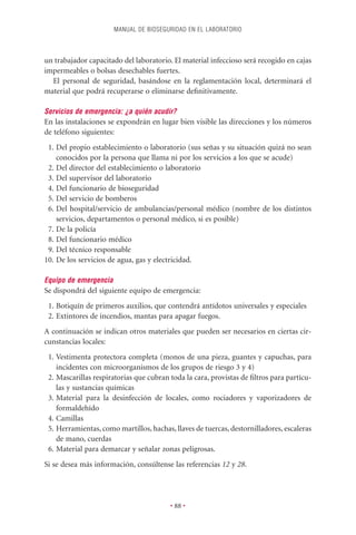 MANUAL DE BIOSEGURIDAD EN EL LABORATORIO



un trabajador capacitado del laboratorio. El material infeccioso será recogido en cajas
impermeables o bolsas desechables fuertes.
  El personal de seguridad, basándose en la reglamentación local, determinará el
material que podrá recuperarse o eliminarse deﬁnitivamente.

Servicios de emergencia: ¿a quién acudir?
En las instalaciones se expondrán en lugar bien visible las direcciones y los números
de teléfono siguientes:
 1. Del propio establecimiento o laboratorio (sus señas y su situación quizá no sean
    conocidos por la persona que llama ni por los servicios a los que se acude)
 2. Del director del establecimiento o laboratorio
 3. Del supervisor del laboratorio
 4. Del funcionario de bioseguridad
 5. Del servicio de bomberos
 6. Del hospital/servicio de ambulancias/personal médico (nombre de los distintos
    servicios, departamentos o personal médico, si es posible)
 7. De la policía
 8. Del funcionario médico
 9. Del técnico responsable
10. De los servicios de agua, gas y electricidad.

Equipo de emergencia
Se dispondrá del siguiente equipo de emergencia:
 1. Botiquín de primeros auxilios, que contendrá antídotos universales y especiales
 2. Extintores de incendios, mantas para apagar fuegos.
A continuación se indican otros materiales que pueden ser necesarios en ciertas cir-
cunstancias locales:
 1. Vestimenta protectora completa (monos de una pieza, guantes y capuchas, para
    incidentes con microorganismos de los grupos de riesgo 3 y 4)
 2. Mascarillas respiratorias que cubran toda la cara, provistas de ﬁltros para partícu-
    las y sustancias químicas
 3. Material para la desinfección de locales, como rociadores y vaporizadores de
    formaldehído
 4. Camillas
 5. Herramientas, como martillos, hachas, llaves de tuercas, destornilladores, escaleras
    de mano, cuerdas
 6. Material para demarcar y señalar zonas peligrosas.
Si se desea más información, consúltense las referencias 12 y 28.




                                         • 88 •
 