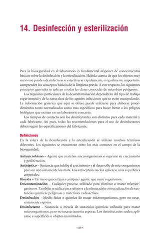 14. Desinfección y esterilización



Para la bioseguridad en el laboratorio es fundamental disponer de conocimientos
básicos sobre la desinfección y la esterilización. Habida cuenta de que los objetos muy
sucios no pueden desinfectarse o esterilizarse rápidamente, es igualmente importante
comprender los conceptos básicos de la limpieza previa. A este respecto, los siguientes
principios generales se aplican a todas las clases conocidas de microbios patógenos.
   Los requisitos particulares de la descontaminación dependerán del tipo de trabajo
experimental y de la naturaleza de los agentes infecciosos que se estén manipulando.
La información genérica que aquí se ofrece puede utilizarse para elaborar proce-
dimientos tanto normalizados como más especíﬁcos para hacer frente a los peligros
biológicos que existan en un laboratorio concreto.
   Los tiempos de contacto con los desinfectantes son distintos para cada material y
cada fabricante. Así pues, todas las recomendaciones para el uso de desinfectantes
deben seguir las especiﬁcaciones del fabricante.

Deﬁniciones
En la esfera de la desinfección y la esterilización se utilizan muchos términos
diferentes. Los siguientes se encuentran entre los más comunes en el campo de la
bioseguridad:
Antimicrobiano – Agente que mata los microorganismos o suprime su crecimiento
  y proliferación.
Antiséptico – Sustancia que inhibe el crecimiento y el desarrollo de microorganismos
  pero no necesariamente los mata. Los antisépticos suelen aplicarse a las superﬁcies
  corporales.
Biocida – Término general para cualquier agente que mate organismos.
Descontaminación – Cualquier proceso utilizado para eliminar o matar microor-
  ganismos. También se utiliza para referirse a la eliminación o neutralización de sus-
  tancias químicas peligrosas y materiales radioactivos.
Desinfección – Medio físico o químico de matar microorganismos, pero no nece-
  sariamente esporas.
Desinfectante – Sustancia o mezcla de sustancias químicas utilizada para matar
  microorganismos, pero no necesariamente esporas. Los desinfectantes suelen apli-
  carse a superﬁcies u objetos inanimados.


                                         • 89 •
 