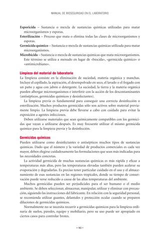 MANUAL DE BIOSEGURIDAD EN EL LABORATORIO



Esporicida – Sustancia o mezcla de sustancias químicas utilizadas para matar
   microorganismos y esporas.
Esterilización – Proceso que mata o elimina todas las clases de microorganismos y
   esporas.
Germicida químico – Sustancia o mezcla de sustancias químicas utilizada para matar
   microorganismos.
Microbicida – Sustancia o mezcla de sustancias químicas que mata microorganismos.
   Este término se utiliza a menudo en lugar de «biocida», «germicida químico» o
   «antimicrobiano».

Limpieza del material de laboratorio
La limpieza consiste en la eliminación de suciedad, materia orgánica y manchas.
Incluye el cepillado, la aspiración, el desempolvado en seco, el lavado o el fregado con
un paño y agua con jabón o detergente. La suciedad, la tierra y la materia orgánica
pueden albergar microorganismos e interferir con la acción de los descontaminantes
(antisépticos, germicidas químicos y desinfectantes).
   La limpieza previa es fundamental para conseguir una correcta desinfección o
esterilización. Muchos productos germicidas sólo son activos sobre material previa-
mente limpio. La limpieza previa debe llevarse a cabo con cuidado para evitar la
exposición a agentes infecciosos.
   Deben utilizarse materiales que sean químicamente compatibles con los germici-
das que vayan a utilizarse después. Es muy frecuente utilizar el mismo germicida
químico para la limpieza previa y la desinfección.

Germicidas químicos
Pueden utilizarse como desinfectantes o antisépticos muchos tipos de sustancias
químicas. Dado que el número y la variedad de productos comerciales es cada vez
mayor, deben elegirse cuidadosamente las formulaciones que sean más indicadas para
las necesidades concretas.
   La actividad germicida de muchas sustancias químicas es más rápida y eﬁcaz a
temperaturas más altas, pero las temperaturas elevadas también pueden acelerar su
evaporación y degradarlas. Es preciso tener particular cuidado en el uso y el almace-
namiento de esas sustancias en las regiones tropicales, donde su tiempo de conser-
vación puede verse reducido a causa de las altas temperaturas del ambiente.
   Muchos germicidas pueden ser perjudiciales para el ser humano o el medio
ambiente. Se deben seleccionar, almacenar, manipular, utilizar y eliminar con precau-
ción, siguiendo las instrucciones del fabricante. En relación con la seguridad personal,
se recomienda utilizar guantes, delantales y protección ocular cuando se preparen
diluciones de germicidas químicos.
   Normalmente no se necesita recurrir a germicidas químicos para la limpieza ordi-
naria de suelos, paredes, equipo y mobiliario, pero su uso puede ser apropiado en
ciertos casos para controlar brotes.


                                         • 90 •
 