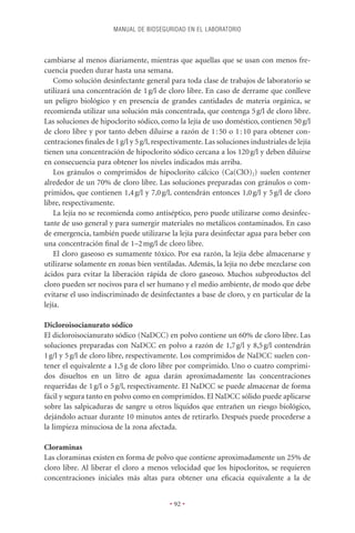 MANUAL DE BIOSEGURIDAD EN EL LABORATORIO



cambiarse al menos diariamente, mientras que aquellas que se usan con menos fre-
cuencia pueden durar hasta una semana.
    Como solución desinfectante general para toda clase de trabajos de laboratorio se
utilizará una concentración de 1 g/l de cloro libre. En caso de derrame que conlleve
un peligro biológico y en presencia de grandes cantidades de materia orgánica, se
recomienda utilizar una solución más concentrada, que contenga 5 g/l de cloro libre.
Las soluciones de hipoclorito sódico, como la lejía de uso doméstico, contienen 50 g/l
de cloro libre y por tanto deben diluirse a razón de 1 : 50 o 1 : 10 para obtener con-
centraciones ﬁnales de 1 g/l y 5 g/l, respectivamente. Las soluciones industriales de lejía
tienen una concentración de hipoclorito sódico cercana a los 120 g/l y deben diluirse
en consecuencia para obtener los niveles indicados más arriba.
    Los gránulos o comprimidos de hipoclorito cálcico (Ca(ClO)2) suelen contener
alrededor de un 70% de cloro libre. Las soluciones preparadas con gránulos o com-
primidos, que contienen 1,4 g/l y 7,0 g/l, contendrán entonces 1,0 g/l y 5 g/l de cloro
libre, respectivamente.
    La lejía no se recomienda como antiséptico, pero puede utilizarse como desinfec-
tante de uso general y para sumergir materiales no metálicos contaminados. En caso
de emergencia, también puede utilizarse la lejía para desinfectar agua para beber con
una concentración ﬁnal de 1–2 mg/l de cloro libre.
    El cloro gaseoso es sumamente tóxico. Por esa razón, la lejía debe almacenarse y
utilizarse solamente en zonas bien ventiladas. Además, la lejía no debe mezclarse con
ácidos para evitar la liberación rápida de cloro gaseoso. Muchos subproductos del
cloro pueden ser nocivos para el ser humano y el medio ambiente, de modo que debe
evitarse el uso indiscriminado de desinfectantes a base de cloro, y en particular de la
lejía.

Dicloroisocianurato sódico
El dicloroisocianurato sódico (NaDCC) en polvo contiene un 60% de cloro libre. Las
soluciones preparadas con NaDCC en polvo a razón de 1,7 g/l y 8,5 g/l contendrán
1 g/l y 5 g/l de cloro libre, respectivamente. Los comprimidos de NaDCC suelen con-
tener el equivalente a 1,5 g de cloro libre por comprimido. Uno o cuatro comprimi-
dos disueltos en un litro de agua darán aproximadamente las concentraciones
requeridas de 1 g/l o 5 g/l, respectivamente. El NaDCC se puede almacenar de forma
fácil y segura tanto en polvo como en comprimidos. El NaDCC sólido puede aplicarse
sobre las salpicaduras de sangre u otros líquidos que entrañen un riesgo biológico,
dejándolo actuar durante 10 minutos antes de retirarlo. Después puede procederse a
la limpieza minuciosa de la zona afectada.

Cloraminas
Las cloraminas existen en forma de polvo que contiene aproximadamente un 25% de
cloro libre. Al liberar el cloro a menos velocidad que los hipocloritos, se requieren
concentraciones iniciales más altas para obtener una eﬁcacia equivalente a la de


                                          • 92 •
 
