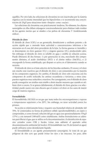 14. DESINFECCIÓN Y ESTERILIZACIÓN



aquéllos. Por otro lado, las soluciones de cloramina no son inactivadas por la materia
orgánica con la misma intensidad que los hipocloritos y se recomienda una concen-
tración de 20 g/l para situaciones tanto «limpias» como «sucias».
   Las soluciones de cloramina son prácticamente inodoras. No obstante, los objetos
sumergidos en ellas deben enjuagarse concienzudamente para eliminar todo residuo
de los agentes inertes que se añaden a los polvos de cloramina T (tosilcloramida
sódica).

Dióxido de cloro
El dióxido de cloro (ClO2) es un germicida, desinfectante y oxidante potente y de
acción rápida que a menudo tiene actividad a concentraciones inferiores a las
necesarias en el caso del cloro procedente de la lejía. La forma gaseosa es inestable y
se descompone en cloro gaseoso (Cl2) y oxígeno gaseoso (O2), produciendo calor.
Sin embargo, el dióxido de cloro es soluble en agua y estable en solución acuosa.
Puede obtenerse de dos formas: 1) por generación in situ, mezclando dos compo-
nentes distintos, el ácido clorhídrico (HCl) y el clorito sódico (NaClO2), o 2)
encargando la forma estabilizada, que después se activa en el laboratorio cuando se
necesita.
   El dióxido de cloro es el más selectivo de los biocidas oxidantes. El ozono y el cloro
son mucho más reactivos que el dióxido de cloro y son consumidos por la mayoría
de los compuestos orgánicos. En cambio, el dióxido de cloro sólo reacciona con los
compuestos de azufre reducido, las aminas secundarias y terciarias, y otros com-
puestos orgánicos muy reducidos y reactivos. Por consiguiente, con el dióxido de cloro
puede conseguirse un residuo más estable a dosis mucho menores que cuando se uti-
lizan cloro u ozono. Si se genera debidamente, el dióxido de cloro, gracias a su selec-
tividad, puede usarse con más eﬁcacia que el ozono o el cloro en los casos de mayor
carga de materia orgánica.

Formaldehído
El formaldehído (HCHO) es un gas que mata todos los microorganismos y esporas
a temperaturas superiores a los 20°C. Sin embargo, no tiene actividad contra los
priones.
   Su acción es relativamente lenta y requiere una humedad relativa de alrededor del
70%. Se comercializa en forma de polímero sólido (paraformaldehído), en copos o
comprimidos, o como formol, solución del gas en agua con aproximadamente 370 g/l
(37%) y con metanol (100 ml/l) como estabilizante. Ambas formulaciones se calien-
tan para liberar el gas, que se utiliza en la descontaminación y la desinfección de espa-
cios cerrados como CSB y locales (véase más adelante el apartado sobre
descontaminación ambiental de locales). El formaldehído (un 5% de formol en agua)
puede utilizarse como desinfectante líquido.
   El formaldehído es un agente presuntamente cancerígeno. Se trata de un gas
peligroso de olor acre que puede irritar los ojos y las mucosas. Así pues, debe


                                          • 93 •
 