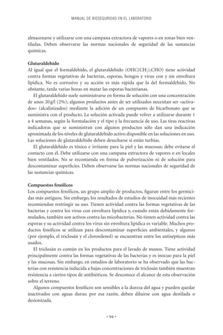 MANUAL DE BIOSEGURIDAD EN EL LABORATORIO



almacenarse y utilizarse con una campana extractora de vapores o en zonas bien ven-
tiladas. Deben observarse las normas nacionales de seguridad de las sustancias
químicas.

Glutaraldehído
Al igual que el formaldehído, el glutaraldehído (OHC(CH2)3CHO) tiene actividad
contra formas vegetativas de bacterias, esporas, hongos y virus con y sin envoltura
lipídica. No es corrosivo y su acción es más rápida que la del formaldehído. No
obstante, tarda varias horas en matar las esporas bacterianas.
   El glutaraldehído suele suministrarse en forma de solución con una concentración
de unos 20 g/l (2%); algunos productos antes de ser utilizados necesitan ser «activa-
dos» (alcalinizados) mediante la adición de un compuesto de bicarbonato que se
suministra con el producto. La solución activada puede volver a utilizarse durante 1
a 4 semanas, según la formulación y el tipo y la frecuencia de uso. Las tiras reactivas
indicadoras que se suministran con algunos productos sólo dan una indicación
aproximada de los niveles de glutaraldehído activo disponible en las soluciones en uso.
Las soluciones de glutaraldehído deben desecharse si están turbias.
   El glutaraldehído es tóxico e irritante para la piel y las mucosas; debe evitarse el
contacto con él. Debe utilizarse con una campana extractora de vapores o en locales
bien ventilados. No se recomienda en forma de pulverización ni de solución para
descontaminar superﬁcies. Deben observarse las normas nacionales de seguridad de
las sustancias químicas.

Compuestos fenólicos
Los compuestos fenólicos, un grupo amplio de productos, ﬁguran entre los germici-
das más antiguos. Sin embargo, los resultados de estudios de inocuidad más recientes
recomiendan restringir su uso. Tienen actividad contra las formas vegetativas de las
bacterias y contra los virus con envoltura lipídica y, cuando están debidamente for-
mulados, también son activos contra las micobacterias. No tienen actividad contra las
esporas y su actividad contra los virus sin envoltura lipídica es variable. Muchos pro-
ductos fenólicos se utilizan para descontaminar superﬁcies ambientales, y algunos
(por ejemplo, el triclosán y el cloroxilenol) se encuentran entre los antisépticos más
usados.
   El triclosán es común en los productos para el lavado de manos. Tiene actividad
principalmente contra las formas vegetativas de las bacterias y es inocuo para la piel
y las mucosas. Sin embargo, en estudios de laboratorio se ha observado que las bac-
terias con resistencia inducida a bajas concentraciones de triclosán también muestran
resistencia a ciertos tipos de antibióticos. Se desconoce el alcance de esta observación
sobre el terreno.
   Algunos compuestos fenólicos son sensibles a la dureza del agua y pueden quedar
inactivados con aguas duras; por esa razón, deben diluirse con agua destilada o
desionizada.


                                         • 94 •
 
