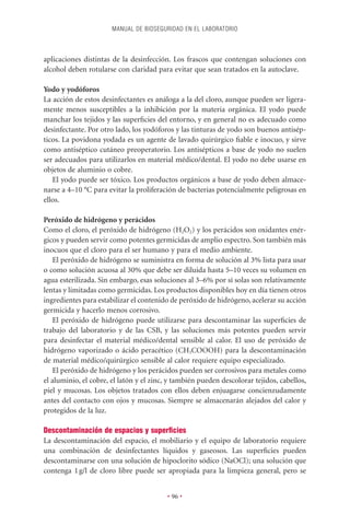 MANUAL DE BIOSEGURIDAD EN EL LABORATORIO



aplicaciones distintas de la desinfección. Los frascos que contengan soluciones con
alcohol deben rotularse con claridad para evitar que sean tratados en la autoclave.

Yodo y yodóforos
La acción de estos desinfectantes es análoga a la del cloro, aunque pueden ser ligera-
mente menos susceptibles a la inhibición por la materia orgánica. El yodo puede
manchar los tejidos y las superﬁcies del entorno, y en general no es adecuado como
desinfectante. Por otro lado, los yodóforos y las tinturas de yodo son buenos antisép-
ticos. La povidona yodada es un agente de lavado quirúrgico ﬁable e inocuo, y sirve
como antiséptico cutáneo preoperatorio. Los antisépticos a base de yodo no suelen
ser adecuados para utilizarlos en material médico/dental. El yodo no debe usarse en
objetos de aluminio o cobre.
   El yodo puede ser tóxico. Los productos orgánicos a base de yodo deben almace-
narse a 4–10 °C para evitar la proliferación de bacterias potencialmente peligrosas en
ellos.

Peróxido de hidrógeno y perácidos
Como el cloro, el peróxido de hidrógeno (H2O2) y los perácidos son oxidantes enér-
gicos y pueden servir como potentes germicidas de amplio espectro. Son también más
inocuos que el cloro para el ser humano y para el medio ambiente.
   El peróxido de hidrógeno se suministra en forma de solución al 3% lista para usar
o como solución acuosa al 30% que debe ser diluida hasta 5–10 veces su volumen en
agua esterilizada. Sin embargo, esas soluciones al 3–6% por sí solas son relativamente
lentas y limitadas como germicidas. Los productos disponibles hoy en día tienen otros
ingredientes para estabilizar el contenido de peróxido de hidrógeno, acelerar su acción
germicida y hacerlo menos corrosivo.
   El peróxido de hidrógeno puede utilizarse para descontaminar las superﬁcies de
trabajo del laboratorio y de las CSB, y las soluciones más potentes pueden servir
para desinfectar el material médico/dental sensible al calor. El uso de peróxido de
hidrógeno vaporizado o ácido peracético (CH3COOOH) para la descontaminación
de material médico/quirúrgico sensible al calor requiere equipo especializado.
   El peróxido de hidrógeno y los perácidos pueden ser corrosivos para metales como
el aluminio, el cobre, el latón y el zinc, y también pueden descolorar tejidos, cabellos,
piel y mucosas. Los objetos tratados con ellos deben enjuagarse concienzudamente
antes del contacto con ojos y mucosas. Siempre se almacenarán alejados del calor y
protegidos de la luz.

Descontaminación de espacios y superﬁcies
La descontaminación del espacio, el mobiliario y el equipo de laboratorio requiere
una combinación de desinfectantes líquidos y gaseosos. Las superﬁcies pueden
descontaminarse con una solución de hipoclorito sódico (NaOCl); una solución que
contenga 1 g/l de cloro libre puede ser apropiada para la limpieza general, pero se


                                          • 96 •
 