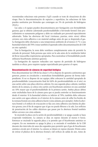 14. DESINFECCIÓN Y ESTERILIZACIÓN



recomiendan soluciones más potentes (5 g/l) cuando se trate de situaciones de alto
riesgo. Para la descontaminación de espacios y superﬁcies, las soluciones de lejía
pueden sustituirse por fórmulas que contengan un 3% de peróxido de hidrógeno
(H2O2).
   Las salas y el equipo pueden descontaminarse por fumigación con formaldehído
gaseoso, que se obtiene calentando paraformaldehído o hirviendo formol. Este pro-
cedimiento es sumamente peligroso y debe ser realizado por personal especialmente
adiestrado. Todas las aberturas del local (ventanas, puertas, entre otros) deben
cerrarse con cinta adhesiva o un material análogo antes de que se desprenda el gas.
La fumigación debe efectuarse a una temperatura ambiente de al menos 21 °C y una
humedad relativa del 70% (véase también el apartado sobre descontaminación de CSB
en este capítulo).
   Tras la fumigación, la zona debe ventilarse completamente antes de permitir la
entrada de personal. Toda persona que entre en la sala antes de la ventilación habrá
de llevar mascarillas respiratorias apropiadas. Para neutralizar el formaldehído puede
utilizarse bicarbonato amónico gaseoso.
   La fumigación de espacios reducidos con vapores de peróxido de hidrógeno
también es eﬁcaz, pero requiere equipo especializado para generar el vapor.

Descontaminación de cámaras de seguridad biológica
Para descontaminar las CSB de las clases I y II se dispone de aparatos autónomos que
generan, ponen en circulación y neutralizan formaldehído gaseoso de forma inde-
pendiente. Si no se dispone de ese equipo, debe colocarse la cantidad apropiada de
paraformaldehído (concentración ﬁnal de 0,8% de paraformaldehído en el aire) en
una sartén sobre una placa eléctrica caliente. En una segunda placa caliente, también
dentro de la cámara, se coloca otra sartén con bicarbonato amónico en una cantidad
un 10% mayor que el paraformaldehído de la primera sartén. Ambas placas deben
estar enchufadas fuera de la cámara para que se pueda controlar su funcionamiento
desde el exterior. Si la humedad relativa es inferior al 70%, también debe colocarse
una sartén con agua caliente en el interior de la cámara antes de sellar los bordes de
la ventana frontal con cinta adhesiva fuerte (cinta aislante, por ejemplo). Sobre la aber-
tura frontal y el oriﬁcio de evacuación se ﬁja con cinta adhesiva una lámina de plás-
tico grueso, con el ﬁn de asegurar que el gas no pueda ﬁltrarse a la sala. Los oriﬁcios
de penetración de los cables eléctricos que pasan por la abertura frontal también
deben cerrarse con cinta aislante.
    Se enciende la placa con la sartén de paraformaldehído y se apaga cuando se haya
evaporado totalmente. La cámara se deja en reposo durante al menos 6 horas.
Entonces se enciende la segunda placa y se permite que el bicarbonato amónico se
evapore. En ese momento se apaga la placa y se enciende el ventilador de la CSB
durante dos intervalos de unos dos segundos para permitir que el gas de bicarbonato
amónico circule por el interior. La cámara se dejará en reposo durante 30 min antes
de retirar el plástico de la abertura frontal y del oriﬁcio de salida de aire. Antes de


                                          • 97 •
 