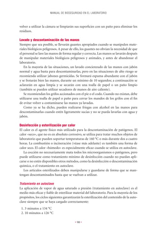 MANUAL DE BIOSEGURIDAD EN EL LABORATORIO



volver a utilizar la cámara se limpiarán sus superﬁcies con un paño para eliminar los
residuos.

Lavado y descontaminación de las manos
Siempre que sea posible, se llevarán guantes apropiados cuando se manipulen mate-
riales biológicos peligrosos. A pesar de ello, los guantes no obvian la necesidad de que
el personal se lave las manos de forma regular y correcta. Las manos se lavarán después
de manipular materiales biológicos peligrosos y animales, y antes de abandonar el
laboratorio.
   En la mayoría de las situaciones, un lavado concienzudo de las manos con jabón
normal y agua basta para descontaminarlas, pero en las situaciones de alto riesgo se
recomienda utilizar jabones germicidas. Se formará espuma abundante con el jabón
y se frotarán bien las manos, durante un mínimo de 10 segundos; a continuación se
aclararán en agua limpia y se secarán con una toalla de papel o un paño limpio
(también se pueden utilizar secadores de manos de aire caliente).
   Se recomiendan los grifos accionados con el pie o el codo. Cuando no existan, debe
utilizarse una toalla de papel o paño para cerrar los mandos de los grifos con el ﬁn
de evitar volver a contaminarse las manos ya lavadas.
   Como ya se ha dicho, pueden realizarse friegas con alcohol en las manos para
descontaminarlas cuando estén ligeramente sucias y no se pueda lavarlas con agua y
jabón.

Desinfección y esterilización por calor
El calor es el agente físico más utilizado para la descontaminación de patógenos. El
calor «seco», que no es en absoluto corrosivo, se utiliza para tratar muchos objetos de
laboratorio que pueden soportar temperaturas de 160 °C o más durante dos a cuatro
horas. La combustión o incineración (véase más adelante) es también una forma de
calor seco. El calor «húmedo» es especialmente eﬁcaz cuando se utiliza en autoclave.
   La cocción no necesariamente mata todos los microorganismos o patógenos, pero
puede utilizarse como tratamiento mínimo de desinfección cuando no puedan apli-
carse o no estén disponibles otros métodos, como la desinfección o descontaminación
química, o el tratamiento en autoclave.
   Los artículos esterilizados deben manipularse y guardarse de forma que se man-
tengan descontaminados hasta que se vuelvan a utilizar.

Tratamiento en autoclave
La aplicación de vapor de agua saturado a presión (tratamiento en autoclave) es el
medio más eﬁcaz y ﬁable de esterilizar material del laboratorio. Para la mayoría de los
propósitos, los ciclos siguientes garantizarán la esterilización del contenido de la auto-
clave siempre que se haya cargado correctamente:
 1. 3 minutos a 134 °C
 2. 10 minutos a 126 °C

                                          • 98 •
 