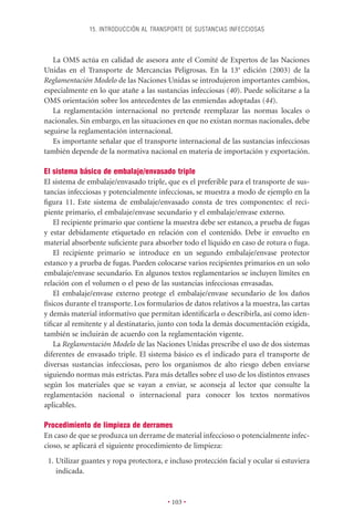 15. INTRODUCCIÓN AL TRANSPORTE DE SUSTANCIAS INFECCIOSAS



   La OMS actúa en calidad de asesora ante el Comité de Expertos de las Naciones
Unidas en el Transporte de Mercancías Peligrosas. En la 13a edición (2003) de la
Reglamentación Modelo de las Naciones Unidas se introdujeron importantes cambios,
especialmente en lo que atañe a las sustancias infecciosas (40). Puede solicitarse a la
OMS orientación sobre los antecedentes de las enmiendas adoptadas (44).
   La reglamentación internacional no pretende reemplazar las normas locales o
nacionales. Sin embargo, en las situaciones en que no existan normas nacionales, debe
seguirse la reglamentación internacional.
   Es importante señalar que el transporte internacional de las sustancias infecciosas
también depende de la normativa nacional en materia de importación y exportación.

El sistema básico de embalaje/envasado triple
El sistema de embalaje/envasado triple, que es el preferible para el transporte de sus-
tancias infecciosas y potencialmente infecciosas, se muestra a modo de ejemplo en la
ﬁgura 11. Este sistema de embalaje/envasado consta de tres componentes: el reci-
piente primario, el embalaje/envase secundario y el embalaje/envase externo.
    El recipiente primario que contiene la muestra debe ser estanco, a prueba de fugas
y estar debidamente etiquetado en relación con el contenido. Debe ir envuelto en
material absorbente suﬁciente para absorber todo el líquido en caso de rotura o fuga.
    El recipiente primario se introduce en un segundo embalaje/envase protector
estanco y a prueba de fugas. Pueden colocarse varios recipientes primarios en un solo
embalaje/envase secundario. En algunos textos reglamentarios se incluyen límites en
relación con el volumen o el peso de las sustancias infecciosas envasadas.
    El embalaje/envase externo protege el embalaje/envase secundario de los daños
físicos durante el transporte. Los formularios de datos relativos a la muestra, las cartas
y demás material informativo que permitan identiﬁcarla o describirla, así como iden-
tiﬁcar al remitente y al destinatario, junto con toda la demás documentación exigida,
también se incluirán de acuerdo con la reglamentación vigente.
    La Reglamentación Modelo de las Naciones Unidas prescribe el uso de dos sistemas
diferentes de envasado triple. El sistema básico es el indicado para el transporte de
diversas sustancias infecciosas, pero los organismos de alto riesgo deben enviarse
siguiendo normas más estrictas. Para más detalles sobre el uso de los distintos envases
según los materiales que se vayan a enviar, se aconseja al lector que consulte la
reglamentación nacional o internacional para conocer los textos normativos
aplicables.

Procedimiento de limpieza de derrames
En caso de que se produzca un derrame de material infeccioso o potencialmente infec-
cioso, se aplicará el siguiente procedimiento de limpieza:
 1. Utilizar guantes y ropa protectora, e incluso protección facial y ocular si estuviera
    indicada.


                                         • 103 •
 