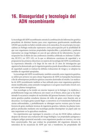 16. Bioseguridad y tecnología del
    ADN recombinante


La tecnología del ADN recombinante entraña la combinación de información genética
procedente de distintas fuentes para crear organismos genéticamente modiﬁcados
(OGM) que pueden no haber existido antes en la naturaleza. En un principio, los espe-
cialistas en biología molecular expresaron cierta preocupación por la posibilidad de
que esos organismos tuvieran propiedades impredecibles y perjudiciales y pudieran
representar un riesgo biológico en caso de que salieran de los laboratorios. Esa pre-
ocupación fue el objeto de una conferencia cientíﬁca celebrada en Asilomar (Califor-
nia, EE.UU.) en 1975 (45), en la que se debatieron cuestiones de seguridad y se
propusieron las primeras directrices en materia de tecnología del ADN recombinante.
La experiencia obtenida a lo largo de los más de 25 años de investigación que
siguieron ha demostrado que la ingeniería genética puede desarrollarse en condiciones
de seguridad cuando se realizan las debidas evaluaciones de riesgos y se adoptan las
medidas de seguridad apropiadas.
   La tecnología del ADN recombinante, también conocida como ingeniería genética,
se utilizó por primera vez para clonar fragmentos de ADN en huéspedes bacterianos
a ﬁn de sobreexpresar productos génicos concretos destinados al estudio. Las molécu-
las de ADN recombinante también se han utilizado para crear organismos genética-
mente modiﬁcados, como animales transgénicos o con genes inactivados (knock-out),
así como plantas transgénicas.
   Esta tecnología ya ha tenido un enorme impacto en la biología y la medicina, y
probablemente tenga una inﬂuencia aún mayor en el futuro, ahora que se ha deter-
minado la secuencia completa de nucleótidos del genoma humano. Gracias a la inge-
niería genética podrán estudiarse decenas de miles de genes cuya función aún se
desconoce. La terapia génica puede llegar a convertirse en el tratamiento habitual de
ciertas enfermedades, y probablemente se obtengan nuevos vectores para la trans-
ferencia de genes mediante técnicas de ingeniería genética. Además, las plantas trans-
génicas producidas mediante esta tecnología pueden desempeñar un papel cada vez
más importante en la agricultura moderna.
   Los experimentos que supongan la creación o el uso de OGM deben realizarse
después de efectuar una evaluación del riesgo biológico. Las propiedades patógenas y
cualquier peligro potencial asociado a esos organismos pueden ser nuevos y no estar
bien caracterizados. Hay que evaluar las propiedades del organismo donante, la
naturaleza de las secuencias de ADN que van a transferirse, las propiedades del


                                        • 109 •
 