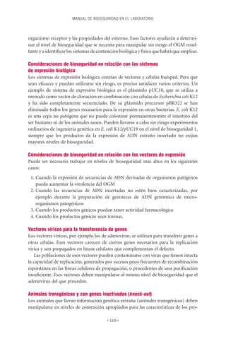 MANUAL DE BIOSEGURIDAD EN EL LABORATORIO



organismo receptor y las propiedades del entorno. Esos factores ayudarán a determi-
nar el nivel de bioseguridad que se necesita para manipular sin riesgo el OGM resul-
tante y a identiﬁcar los sistemas de contención biológica y física que habrá que emplear.

Consideraciones de bioseguridad en relación con los sistemas
de expresión biológica
Los sistemas de expresión biológica constan de vectores y células huésped. Para que
sean eﬁcaces y puedan utilizarse sin riesgo, es preciso satisfacer varios criterios. Un
ejemplo de sistema de expresión biológica es el plásmido pUC18, que se utiliza a
menudo como vector de clonación en combinación con células de Escherichia coli K12
y ha sido completamente secuenciado. De su plásmido precursor pBR322 se han
eliminado todos los genes necesarios para la expresión en otras bacterias. E. coli K12
es una cepa no patógena que no puede colonizar permanentemente el intestino del
ser humano ni de los animales sanos. Pueden llevarse a cabo sin riesgo experimentos
ordinarios de ingeniería genética en E. coli K12/pUC18 en el nivel de bioseguridad 1,
siempre que los productos de la expresión de ADN extraño insertado no exijan
mayores niveles de bioseguridad.

Consideraciones de bioseguridad en relación con los vectores de expresión
Puede ser necesario trabajar en niveles de bioseguridad más altos en los siguientes
casos:
 1. Cuando la expresión de secuencias de ADN derivadas de organismos patógenos
    pueda aumentar la virulencia del OGM
 2. Cuando las secuencias de ADN insertadas no estén bien caracterizadas, por
    ejemplo durante la preparación de genotecas de ADN genómico de micro-
    organismos patogénicos
 3. Cuando los productos génicos puedan tener actividad farmacológica
 4. Cuando los productos génicos sean toxinas.

Vectores víricos para la transferencia de genes
Los vectores víricos, por ejemplo los de adenovirus, se utilizan para transferir genes a
otras células. Esos vectores carecen de ciertos genes necesarios para la replicación
vírica y son propagados en líneas celulares que complementan el defecto.
    Las poblaciones de esos vectores pueden contaminarse con virus que tienen intacta
la capacidad de replicación, generados por sucesos poco frecuentes de recombinación
espontánea en las líneas celulares de propagación, o procedentes de una puriﬁcación
insuﬁciente. Esos vectores deben manipularse al mismo nivel de bioseguridad que el
adenovirus del que proceden.

Animales transgénicos y con genes inactivados (knock-out)
Los animales que llevan información genética extraña (animales transgénicos) deben
manipularse en niveles de contención apropiados para las características de los pro-

                                         • 110 •
 