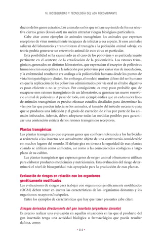 16. BIOSEGURIDAD Y TECNOLOGÍA DEL ADN RECOMBINANTE



ductos de los genes extraños. Los animales en los que se han suprimido de forma selec-
tiva ciertos genes (knock-out) no suelen entrañar riesgos biológicos particulares.
   Cabe citar como ejemplos de animales transgénicos los animales que expresan
receptores de virus normalmente incapaces de infectar a esa especie. Si esos animales
salieran del laboratorio y transmitieran el transgén a la población animal salvaje, en
teoría podría generarse un reservorio animal de esos virus en particular.
   Esta posibilidad se ha examinado en el caso de los poliovirus y es particularmente
pertinente en el contexto de la erradicación de la poliomielitis. Los ratones trans-
génicos, generados en distintos laboratorios, que expresaban el receptor de poliovirus
humanos eran susceptibles a la infección por poliovirus por varias vías de inoculación,
y la enfermedad resultante era análoga a la poliomielitis humana desde los puntos de
vista histopatológico y clínico. Sin embargo, el modelo murino diﬁere del ser humano
en que la replicación de los poliovirus administrados por vía oral en el tubo digestivo
es poco eﬁciente o no se produce. Por consiguiente, es muy poco probable que, de
escaparse esos ratones transgénicos de un laboratorio, se generase un nuevo reservo-
rio animal de poliovirus. A pesar de todo, este ejemplo indica que en cada nueva línea
de animales transgénicos es preciso efectuar estudios detallados para determinar las
vías por las que pueden infectarse los animales, el tamaño del inóculo necesario para
que se produzca una infección y el grado de excreción de virus por parte de los ani-
males infectados. Además, deben adoptarse todas las medidas posibles para garanti-
zar una contención estricta de los ratones transgénicos receptores.

Plantas transgénicas
Las plantas transgénicas que expresan genes que conﬁeren tolerancia a los herbicidas
o resistencia a los insectos son actualmente objeto de una controversia considerable
en muchos lugares del mundo. El debate gira en torno a la seguridad de esas plantas
cuando se utilizan como alimentos, así como a las consecuencias ecológicas a largo
plazo de su cultivo.
   Las plantas transgénicas que expresan genes de origen animal o humano se utilizan
para elaborar productos medicinales y nutricionales. Una evaluación del riesgo deter-
minará el nivel de bioseguridad más apropiado para la producción de esas plantas.

Evaluación de riesgos en relación con los organismos
genéticamente modiﬁcados
Las evaluaciones de riesgos para trabajar con organismos genéticamente modiﬁcados
(OGM) deben tener en cuenta las características de los organismos donantes y los
organismos receptores/huéspedes.
   Entre los ejemplos de características que hay que tener presentes cabe citar:

Riesgos derivados directamente del gen insertado (organismo donante)
Es preciso realizar una evaluación en aquellas situaciones en las que el producto del
gen insertado tenga una actividad biológica o farmacológica que pueda resultar
dañina, como:

                                        • 111 •
 
