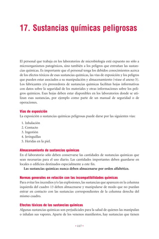 17. Sustancias químicas peligrosas


El personal que trabaja en los laboratorios de microbiología está expuesto no sólo a
microorganismos patogénicos, sino también a los peligros que entrañan las sustan-
cias químicas. Es importante que el personal tenga los debidos conocimientos acerca
de los efectos tóxicos de esas sustancias químicas, las vías de exposición y los peligros
que pueden estar asociados a su manipulación y almacenamiento (véase el anexo 5).
Los fabricantes y/o proveedores de sustancias químicas facilitan hojas informativas
con datos sobre la seguridad de los materiales y otras informaciones sobre los peli-
gros químicos. Esas hojas deben estar disponibles en los laboratorios donde se uti-
lizan esas sustancias, por ejemplo como parte de un manual de seguridad o de
operaciones.

Vías de exposición
La exposición a sustancias químicas peligrosas puede darse por las siguientes vías:
 1. Inhalación
 2. Contacto
 3. Ingestión
 4. Jeringuillas
 5. Heridas en la piel.

Almacenamiento de sustancias químicas
En el laboratorio sólo deben conservarse las cantidades de sustancias químicas que
sean necesarias para el uso diario. Las cantidades importantes deben guardarse en
locales o ediﬁcios destinados especialmente a este ﬁn.
   Las sustancias químicas nunca deben almacenarse por orden alfabético.

Normas generales en relación con las incompatibilidades químicas
Para evitar los incendios y/o las explosiones, las sustancias que aparecen en la columna
izquierda del cuadro 13 deben almacenarse y manipularse de modo que no puedan
entrar en contacto con las sustancias correspondientes de la columna derecha del
mismo cuadro.

Efectos tóxicos de las sustancias químicas
Algunas sustancias químicas son perjudiciales para la salud de quienes las manipulan
o inhalan sus vapores. Aparte de los venenos maniﬁestos, hay sustancias que tienen


                                         • 117 •
 