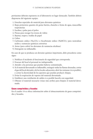 17. SUSTANCIAS QUÍMICAS PELIGROSAS



pertinentes deberán exponerse en el laboratorio en lugar destacado. También deberá
disponerse del siguiente equipo:
 1. Estuches especiales de material para derrames químicos
 2. Ropa protectora: guantes de goma fuertes, chanclos o botas de agua, mascarillas
    respiratorias
 3. Escobas y palas para el polvo
 4. Pinzas para recoger los trozos de vidrio
 5. Bayetas, trapos y toallas de papel
 6. Cubos
 7. Carbonato sódico (Na2CO3) o bicarbonato sódico (NaHCO3) para neutralizar
    ácidos y sustancias químicas corrosivas
 8. Arena (para cubrir los derrames de sustancias alcalinas)
 9. Detergente no inﬂamable.
En caso de que se produzca un derrame químico importante, debe procederse como
sigue:
 1. Notiﬁcar el incidente al funcionario de seguridad que corresponda.
 2. Evacuar del local al personal no indispensable.
 3. Atender a las personas que puedan haberse contaminado.
 4. Si el material derramado es inﬂamable, extinguir todas las llamas desnudas, cortar
    el gas del local afectado y de los locales adyacentes, abrir las ventanas (si es posible),
    y cortar la electricidad de los aparatos que puedan producir chispas.
 5. Evitar la respiración de vapores del material derramado.
 6. Establecer una ventilación de salida si es posible hacerlo con seguridad.
 7. Obtener el material necesario (véase más arriba) para limpiar el material derra-
    mado.

Gases comprimidos y licuados
En el cuadro 14 se ofrece información sobre el almacenamiento de gases comprimi-
dos y licuados.




                                           • 119 •
 