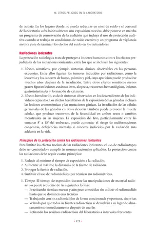 18. OTROS PELIGROS EN EL LABORATORIO



de trabajo. En los lugares donde no pueda reducirse en nivel de ruido y el personal
del laboratorio sufra habitualmente una exposición excesiva, debe ponerse en marcha
un programa de conservación de la audición que incluya el uso de protección audi-
tiva cuando se trabaja en condiciones de ruido excesivo y un programa de vigilancia
médica para determinar los efectos del ruido en los trabajadores.

Radiaciones ionizantes
La protección radiológica trata de proteger a los seres humanos contra los efectos per-
judiciales de las radiaciones ionizantes, entre los que se incluyen los siguientes:
 1. Efectos somáticos, por ejemplo síntomas clínicos observables en las personas
    expuestas. Entre ellos ﬁguran los tumores inducidos por radiaciones, como la
    leucemia y los cánceres de hueso, pulmón y piel, cuya aparición puede producirse
    muchos años después de la irradiación. Entre otros efectos somáticos menos
    graves ﬁguran lesiones cutáneas leves, alopecia, trastornos hematológicos, lesiones
    gastrointestinales y formación de cataratas.
 2. Efectos hereditarios, es decir síntomas observados en los descendientes de los indi-
    viduos expuestos. Los efectos hereditarios de la exposición de las gónadas incluyen
    las lesiones cromosómicas y las mutaciones génicas. La irradiación de las células
    germinales de las gónadas en dosis elevadas también puede provocar la muerte
    celular, que produce trastornos de la fecundidad en ambos sexos o cambios
    menstruales en las mujeres. La exposición del feto, particularmente entre las
    semanas 8a a 15a del embarazo, puede aumentar el riesgo de malformaciones
    congénitas, deﬁciencias mentales o cánceres inducidos por la radiación más
    adelante en la vida.

Principios de la protección contra las radiaciones ionizantes
Para limitar los efectos nocivos de las radiaciones ionizantes, el uso de radioisótopos
debe ser controlado y cumplir las normas nacionales aplicables. La protección contra
las radiaciones debe seguir cuatro principios:
 1. Reducir al mínimo el tiempo de exposición a la radiación.
 2. Aumentar al máximo la distancia de la fuente de radiación.
 3. Proteger la fuente de radiación.
 4. Sustituir el uso de radionúclidos por técnicas no radiométricas.
 1. Tiempo. El tiempo de exposición durante las manipulaciones de material radio-
    activo puede reducirse de las siguientes formas:
    — Practicando técnicas nuevas y aún poco conocidas sin utilizar el radionúclido
        hasta que se dominen esas técnicas
    — Trabajando con los radionúclidos de forma concienzuda y oportuna, sin prisas
    — Velando por que todas las fuentes radioactivas se devuelvan a su lugar de alma-
        cenamiento inmediatamente después de usarlas
    — Retirando los residuos radioactivos del laboratorio a intervalos frecuentes

                                        • 123 •
 