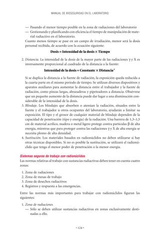 MANUAL DE BIOSEGURIDAD EN EL LABORATORIO



   — Pasando el menor tiempo posible en la zona de radiaciones del laboratorio
   — Gestionando y planiﬁcando con eﬁciencia el tiempo de manipulación de mate-
      rial radiactivo en el laboratorio.
   Cuanto menos tiempo se pase en un campo de irradiación, menor será la dosis
   personal recibida, de acuerdo con la ecuación siguiente:


 2. Distancia. La intensidad de la dosis de la mayor parte de las radiaciones g y X es
    inversamente proporcional al cuadrado de la distancia a la fuente:


    Si se duplica la distancia a la fuente de radiación, la exposición queda reducida a
    la cuarta parte en el mismo periodo de tiempo. Se utilizan diversos dispositivos y
    aparatos auxiliares para aumentar la distancia entre el trabajador y la fuente de
    radiación, como pinzas largas, abrazaderas y pipeteadores a distancia. Obsérvese
    que un pequeño aumento de la distancia puede dar lugar a una disminución con-
    siderable de la intensidad de la dosis.
 3. Blindaje. Los blindajes que absorben o atenúan la radiación, situados entre la
    fuente y el trabajador u otros ocupantes del laboratorio, ayudarán a limitar su
    exposición. El tipo y el grosor de cualquier material de blindaje dependen de la
    capacidad de penetración (tipo y energía) de la radiación. Una barrera de 1,3–1,5
    cm de material acrílico, madera o metal ligero protege contra partículas b de alta
    energía, mientras que para proteger contra las radiaciones g y X de alta energía se
    necesita plomo de alta densidad.
 4. Sustitución. Los materiales basados en radionúclidos no deben utilizarse si hay
    otras técnicas disponibles. Si no es posible la sustitución, se utilizará el radionú-
    clido que tenga el menor poder de penetración o la menor energía.

Sistemas seguros de trabajo con radionúclidos
Las normas relativas al trabajo con sustancias radiactivas deben tener en cuenta cuatro
zonas:
 1. Zona de radiaciones
 2. Zona de mesas de trabajo
 3. Zona de desechos radiactivos
 4. Registros y respuesta a las emergencias.
Entre las normas más importantes para trabajar con radionúclidos ﬁguran las
siguientes:
 1. Zona de radiaciones
    — Sólo se deben utilizar sustancias radiactivas en zonas exclusivamente desti-
       nadas a ello.


                                         • 124 •
 