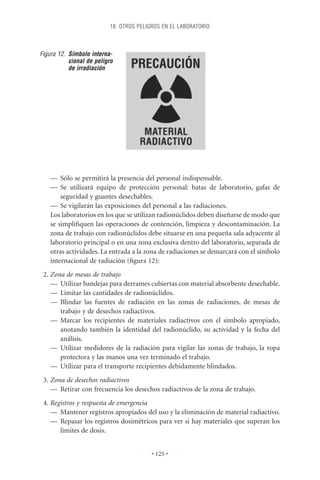 18. OTROS PELIGROS EN EL LABORATORIO



Figura 12. Símbolo interna-
           cional de peligro
           de irradiación




    — Sólo se permitirá la presencia del personal indispensable.
    — Se utilizará equipo de protección personal: batas de laboratorio, gafas de
        seguridad y guantes desechables.
    — Se vigilarán las exposiciones del personal a las radiaciones.
    Los laboratorios en los que se utilizan radionúclidos deben diseñarse de modo que
    se simpliﬁquen las operaciones de contención, limpieza y descontaminación. La
    zona de trabajo con radionúclidos debe situarse en una pequeña sala adyacente al
    laboratorio principal o en una zona exclusiva dentro del laboratorio, separada de
    otras actividades. La entrada a la zona de radiaciones se demarcará con el símbolo
    internacional de radiación (ﬁgura 12):
 2. Zona de mesas de trabajo
    — Utilizar bandejas para derrames cubiertas con material absorbente desechable.
    — Limitar las cantidades de radionúclidos.
    — Blindar las fuentes de radiación en las zonas de radiaciones, de mesas de
       trabajo y de desechos radiactivos.
    — Marcar los recipientes de materiales radiactivos con el símbolo apropiado,
       anotando también la identidad del radionúclido, su actividad y la fecha del
       análisis.
    — Utilizar medidores de la radiación para vigilar las zonas de trabajo, la ropa
       protectora y las manos una vez terminado el trabajo.
    — Utilizar para el transporte recipientes debidamente blindados.
 3. Zona de desechos radiactivos
    — Retirar con frecuencia los desechos radiactivos de la zona de trabajo.
 4. Registros y respuesta de emergencia
    — Mantener registros apropiados del uso y la eliminación de material radiactivo.
    — Repasar los registros dosimétricos para ver si hay materiales que superan los
       límites de dosis.


                                          • 125 •
 